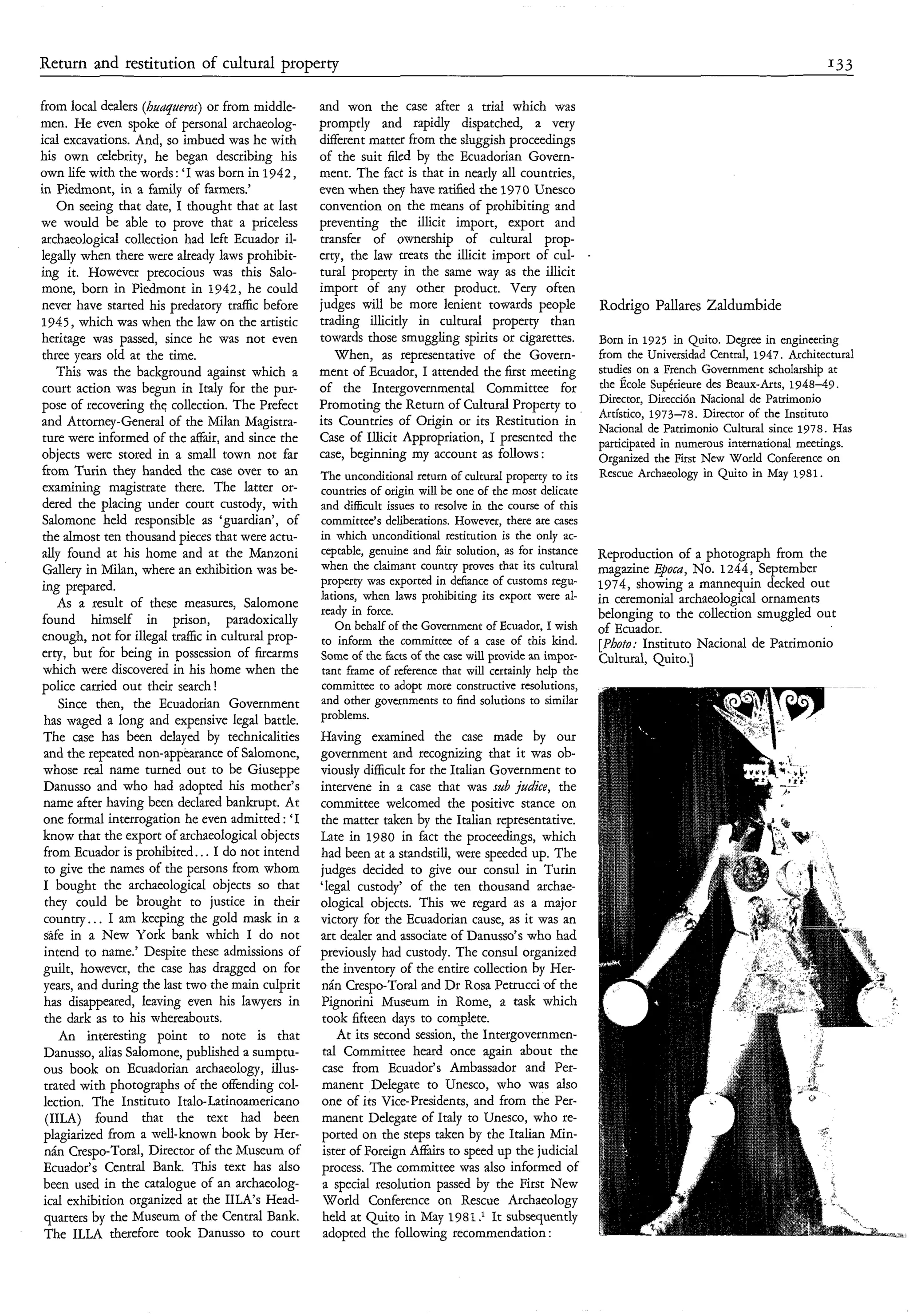 Return and restitution of cultural property                                                                                                              I33

from local dealers (huqaems) or from middle-         and won the case after a trial which was
men. He even spoke of personal archaeolog-           promptly and rapidly dispatched, a very
ical excavations. And, so imbued was he with         different matter from the sluggish proceedings
his own celebrity, he began describing his           of the suit filed by the Ecuadorian Govern-
own life with the words: ‘I was born in 1942,        ment. The fact is that in nearly all countries,
in Piedmont, in a family of farmers.’                wen when they have ratified the 1970 Unesco
    On seeing that date, I thought that at last      convention on the means of prohibiting and
we would be able to prove that a priceless           preventing the illicit import, export and
archaeological collection had left Ecuador il-       transfer of ownership of cultural prop-
legally when there were already laws prohibit-       erty, the law treats the illicit import of cul-
ing it. However precocious was this Salo-            tural property in the same way as the illicit
mone, born in Piedmont in 1942, he could             import of any other product. Very often
never have started his predatory traftic before      judges will be more lenient towards people              Rodrigo Pallares Zaldumbide
1945, which was when the law on the artistic         trading illicitly in cultural property than
heritage was passed, since he was not even           towards those smuggling spirits or cigarettes.          Born in 1925 in Quito. Degree in engineering
three years old at the time.                            When, as representative of the Govern-               from the Universidad Central, 1947. Architectural
    This was the background against which a          ment of Ecuador, I attended the first meeting           studies on a French Government scholarship at
 court action was begun in Italy for the pur-        of the Intergovernmental Committee for                  the École Supérieure des Beaux-Arts, 1948-49.
                                                                                                             Director, Dirección Nacional de Pauimonio
pose of recovering thq collection. The Prefect       Promoting the Return of Cultural Property to
                                                                                                             Artístico, 1973-78. Director of the Instituto
and Attorney-General of the Milan Magistra-          its Countries of Origin or its Restitution in           Nacional de Patrimonio Cultural since 1978. Has
 ture were informed of the affáir, and since the     Case of Illicit Appropriation, I presented the          participated in numerous international meetings.
 objects were stored in a small town not far         case, beginning my account as follows :                 Organized the First New World Conference on
 from Turin they handed the case over to an          The unconditional return of cultural property to its    Rescue Archaeology in Quito in May 1981.
 examining magistrate there. The latter or-          countries of origin will be one of the most delicate
 dered the placing under court custody, with         and difficult issues to resolve in the course of this
 Salomone held responsible as ‘guardian’, of         committee’s deliberations. However, there are cases
 the almost ten thousand pieces that were actu-      in which unconditional restitution is the only ac-
 ally found at his home and at the Manzoni           ceptable, genuine and fair solution, as for instance    Reproduction of a photograph from the
 Gallery in Milan, where an exhibition was be-       when the claimant country proves that its cultural      magazine Epoca, No. 1244, September
                                                     property was exported in defiance of customs regu-      1974, showing a mannequin decked out
 ing prepared.
                                                     lations, when laws prohibiting its export were al-      in ceremonial archaeological ornaments
     As a result of these measures, Salomone         ready in force.
 found himself in prison, paradoxically                                                                      belonging to the collection smuggled out
                                                        On behalf of the Government of Ecuador, I wish       of Ecuador.
 enough, not for illegal traffic in cultural prop-   to inform the committee of a case of this kind.         [Photo: Instituto Nacional de Patrimonio
 erty, but for being in possession of firearms       Some of the facts of the case will provide an impor-    Cultural, Quito.]
 which were discovered in his home when the          tant frame of reference that will certainly help the
 police carried out their search !                   committee to adopt more constructive resolutions,
     Since then, the Ecuadorian Government           and other governments to find solutions to similar
 has waged a long and expensive legal battle.        problems.
 The case has been delayed by technicalities         Having examined the case made by our
 and the repeated non-appearance of Salomone,        government and recognizing that it was ob-
 whose real name turned out to be Giuseppe           viously difficult for the Italian Government to
 Danusso and who had adopted his mother’s            intervene in a case that was sub jadice, the
 name after having been declared bankrupt. At        committee welcomed the positive stance on
 one formal interrogation he even admitted : ‘I      the matter taken by the Italian representative.
 know that the export of archaeological objects      Late in 1980 in fact the proceedings, which
 from Ecuador is prohibited.. . I do not intend      had been at a standstill, were speeded up. The
  to give the names of the persons from whom         judges decided to give our consul in Turin
 I bought the archaeological objects so that         ‘legal custody’ of the ten thousand archae-
  they could be brought to justice in their          ological objects. This we regard as a major
  country.. . I am keeping the gold mask in a        victory for the Ecuadorian cause, as it was an
  safe in a New York bank which I do not             art dealer and associate of Danusso’s who had
  intend to name.’ Despite these admissions of       previously had custody. The consul organized
 guilt, however, the case has dragged on for         the inventory of the entire collection by Her-
 years, and during the last two the main culprit     nán Crespo-Toral and Dr Rosa Petrucci of the
  has disappeared, leaving even his lawyers in       Pignorini Museum in Rome, a task which
  the dark as to his whereabouts.                    took fifteen days to complete.
     An interesting point to note is that                At its second session, the Intergovernmen-
 Danusso, alias Salomone, published a sumptu-        tal Committee heard once again about the
  ous book on Ecuadorian archaeology, illus-         case from Ecuador’s Ambassador and Per-
  trated with photographs of the offending col-      manent Delegate to Unesco, who was also
 lection. The Instituto Italo-Latinoamericano        one of its Vice-presidents, and from the Per-
  (IILA) found that the text had been                manent Delegate of Italy to Unesco, who re-
  plagiarized from a well-known book by Her-         ported on the steps taken by the Italian Min-
  nán Crespo-Toral, Director of the Museum of         ister of Foreign Affairs to speed up the judicial
  Ecuador’s Central Bank. This text has also         process. The committee was also informed of
  been used in the catalogue of an archaeolog-       a special resolution passed by the First New
  ical exhibition organized at the IILA’s Head-      World Conference on Rescue Archaeology
  quarters by the Museum of the Central Bank.        held at Quito in May 1981 It subsequently
  The ILLA therefore took Danusso to court            adopted the following recommendation :
 