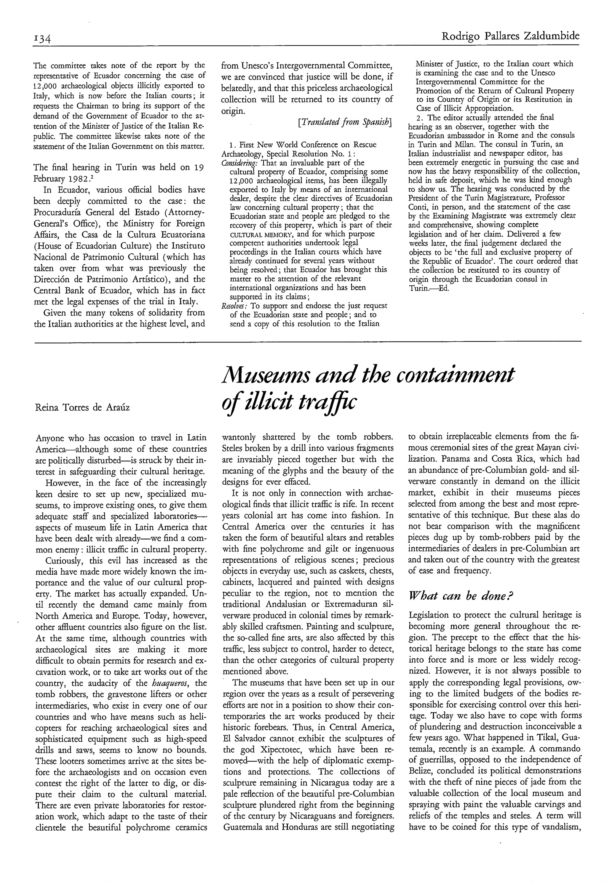 Rodrigo Pallares Zaldumbide

The committee takes note of the report by the           from Unesco’s Intergovernmental Committee,                  Minister of Justice, to the Italian court which
representative of Ecuador concerning the case of                                                                    is examining the case and to the Unesco
                                                        we are convinced that justice will be done, if              Intergovernmental Committee for the
12,000 archaeological objects illicitly exported to     belatedly, and that this priceless archaeological           Promotion of the Return of Cultural Property
Italy, which is now before the Italian courts; it       collection will be returned to its country of               to its Countq of Origin or its Restitution in
requests the Chairman to bring its support of the                                                                   Case of Illicit Appropriation.
                                                        origin.
demand of the Government of Ecuador to the at-                                                                      2. The editor actually attended the final
tention of the Minister of Justice of the Italian Re-
                                                                              [Trmdated from Spatiìsh]           hearing as an observer, together with the
public. The committee likewise takes note of the                                                                 Ecuadorian ambassador in Rome and the consuls
statement of the Italian Government on this matter.        1. First N w World Conference on Rescue
                                                                        e                                        in Turin and Milan. The consul in Turin, an
                                                        Archaeology, Special Resolution No. 1:                   Italian industrialist and newspaper editor, has
                                                        Comiduing: That an invaluable part of the                been extremely energetic in pursuing the case and
The final hearing in Turin was held on 19                  cultural property of Ecuador, comprising some         now has the heavy responsibility of the collection,
February 1982 .2                                           12,000 archaeological items, has been illegally       held in safe deposit, which he was kind enough
   In Ecuador, various official bodies have                exported to Italy by means of an international        to show us. The hearing was conducted by the
                                                           dealer, despite the clear directives of Ecuadorian    President of the Turin Magistrature, Professor
been deeply committed to the case: the                                                                           Conti, in person, and the statement of the case
                                                           law concerning cultural property ; that the
Procuraduria General del Estado (Attorney-                 Ecuadorian state and people are pledged to the        by the Examining Magistrate was extremely clear
General’s Office), the Ministry for Foreign                recovery of this property, which is part of their     and comprehensive, showing complete
Affairs, the Casa de la Cultura Ecuatoriana                CULTURAL hiEhlORY, and for which purpose              legislation and of her claim. Delivered a few
(House of Ecuadorian Culture) the Instituto                competent authorities undertook legal                 weeks later, the final judgement declared the
                                                           proceedings in the Italian courts which have          objects to be ‘the full and exclusive property of
Nacional de Patrimonio Cultural (which has                 already continued for several years without            the Republic of Ecuador’. The court ordered that
taken over from what was previously the                    being resolved ; that Ecuador has brought this         the collection be restituted to its country of
Dirección de Patrimonio Artístico), and the                matter to the attention of the relevant                origin through the Ecuadorian consul in
Central Bank of Ecuador, which has in fact                 international organizations and has been               Turin.-Ed.
                                                           supported in its claims ;
met the legal expenses of the trial in Italy.           R ~ o l o e ~ : support and endorse the just request
                                                                    To
   Given the many tokens of solidarity from                of the Ecuadorian state and people; and to
the Italian authorities at the highest level, and          send a copy of this resolution to the Italian




                                                        Mnsenms and the containment
Reina Torres de Araúz                                   o illicit tra@
                                                        f
Anyone who has occasion to travel in Latin              wantonly shattered by the tomb robbers.                  to obtain irreplaceable elements from the fa-
America-although some of these countries                Steles broken by a drill into various fragments          mous ceremonial sites of the great Mayan civi-
are politically disturbed-is struck by their in-        are invariably pieced together but with the              lization. Panama and Costa Rica, which had
terest in safeguarding their cultural heritage.         meaning of the glyphs and the beauty of the              an abundance of pre-Columbian gold- and sil-
   However, in the face of the increasingly             designs for ever eaced.                                  verware constantly in demand on the illicit
keen desire to set up new, specialized mu-                  It is not only in connection with archae-            market, exhibit in their museums pieces
seums, to improve existing ones, to give them           ological finds that illicit traffic is rife. In recent   selected from among the best and most repre-
adequate staff and specialized laboratories-            years colonial art has come into fashion. In             sentative of this technique. But these alas do
aspects of museum life in Latin America that            Central America over the centuries it has                not bear comparison with the magnificent
have been dealt with already-we find a com-             taken the form of beautiful altars and retables          pieces dug up by tomb-robbers paid by the
mon enemy : illicit traffic in cultural property.       with fine polychrome and gilt or ingenuous               intermediaries of dealers in pre-Columbian art
   Curiously, this evil has increased as the            representations of religious scenes ; precious           and taken out of the country with the greatest
media have made more widely known the im-               objects in everyday use, such as caskets, chests,        of ease and frequency.
portance and the value of our cultural prop-            cabinets, lacquered and painted with designs
erty. The market has actually expanded. Un-             peculiar to the region, not to mention the               What cun be done?
til recently the demand came mainly from                traditional Andalusian or Extremaduran sil-
North America and Europe. Today, however,               verware produced in colonial times by remark-            Legislation to protect the cultural heritage is
other d u e n t countries also figure on the list.      ably skilled craftsmen. Painting and sculpture,          becoming more general throughout the re-
At the same time, although countries with               the so-called fine arts, are also affected by this       gion. The precept to the effect that the his-
archaeological sites are making it more                 traffic, less subject to control, harder to detect,      torical heritage belongs to the state has come
difficult to obtain permits for research and ex-        than the other categories of cultural property           into force and is more or less widely recog-
cavation work, or to take art works out of the          mentioned above.                                         nized. However, it is not always possible to
country, the audacity of the hrrqueros, the                 The museums that have been set up in our             apply the corresponding legal provisions, ow-
tomb robbers, the gravestone lifters or other           region over the years as a result of persevering         ing to the limited budgets of the bodies re-
intermediaries, who exist in every one of our           efforts are not in a position to show their con-         sponsible for exercising control over this heri-
countries and who have means such as heli-              temporaries the art works produced by their              tage. Today we also have to cope with forms
copters for reaching archaeological sites and           historic forebears. Thus, in Central America,            of plundering and destruction inconceivable a
sophisticated equipment such as high-speed              El Salvador cannot exhibit the sculptures of             few years ago. What happened in Tikal, Gua-
drills and saws, seems to know no bounds.               the god Xipectotec, which have been re-                  temala, recently is an example. A commando
These looters sometimes arrive at the sites be-         moved-with the help of diplomatic exemp-                 of guerrillas, opposed to the independence of
fore the archaeologists and on occasion even             tions and protections. The collections of               Belize, concluded its political demonstrations
contest the right of the latter to dig, or dis-         sculpture remaining in Nicaragua today are a             with the theft of nine pieces of jade from the
pute their daim to the cultural material.               pale reflection of the beautiful pre-Columbian           valuable collection of the local museum and
There are even private laboratories for restor-         sculpture plundered right from the beginning             spraying with paint the valuable carvings and
ation work, which adapt to the taste of their            of the century by Nicaraguans and foreigners.           reliefs of the temples and steles. A term will
clientele the beautiful polychrome ceramics              Guatemala and Honduras are still negotiating            have to be coined for this type of vandalism,
 