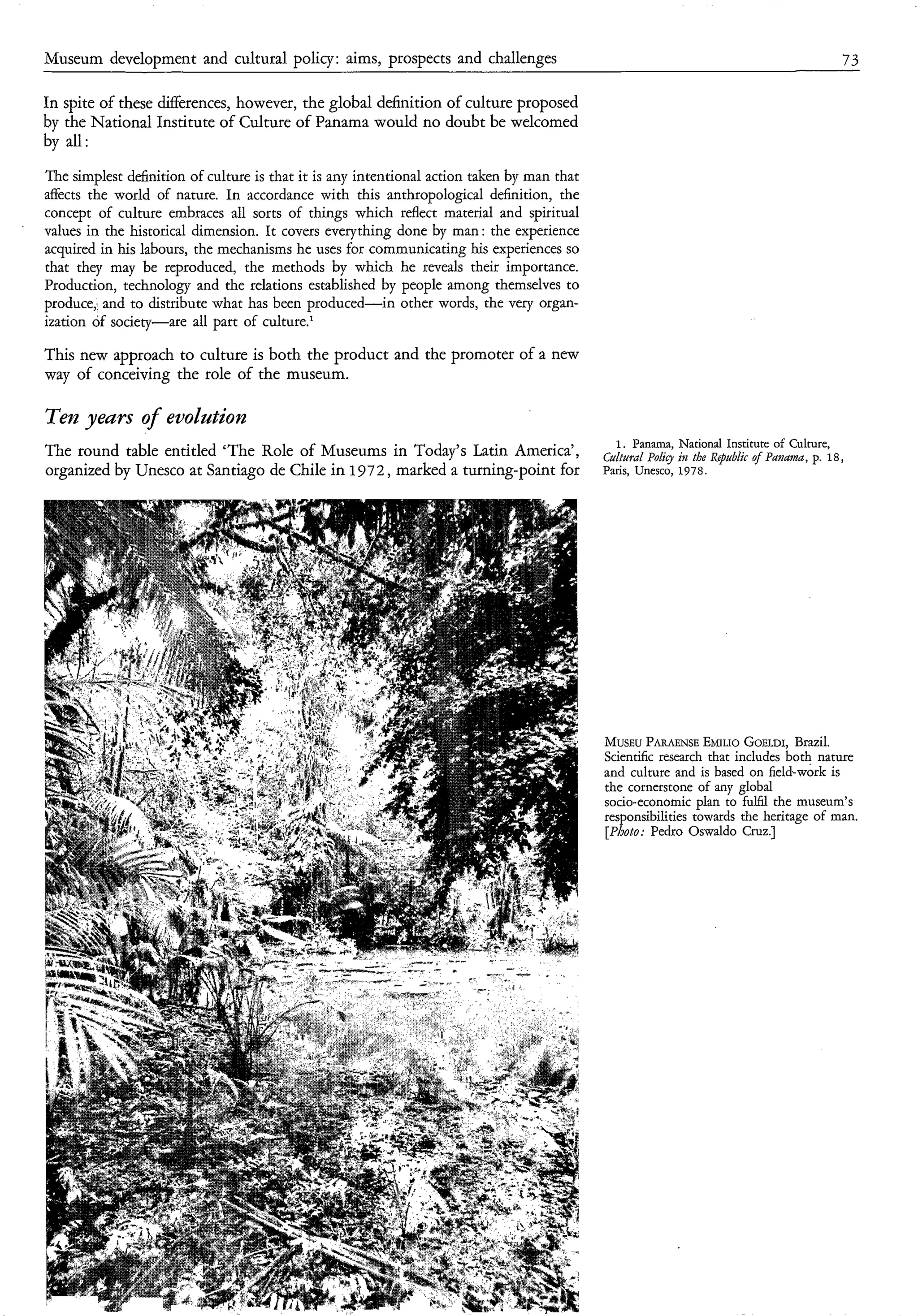 Museum development and cultural policy : aims, prospects and challenges                                                                 73

In spite of these differences, however, the global definition of culture proposed
by the National Institute of Culture of Panama would no doubt be welcomed
by all:
The simplest definition of culture is that it is any intentional action taken by man that
affects the world of nature. In accordance with this anthropological definition, the
concept of culture embraces all sorts of things which reflect material and spiritual
values in the historical dimension. It covers everything done by man: the experience
acquired in his labours, the mechanisms he uses for communicating his experiences so
that they may be reproduced, the methods by which he reveals their importance.
Production, technology and the relations established by people among themselves to
produce; and to distribute what has been produced-in other words, the very organ-
ization of society-are all part of culture.’

This new approach to culture is both the product and the promoter of a new
way of conceiving the role of the museum.

Ten years of euolation
                                                                                               1. Panama, Nation: Institute of Culture,
The round table entitled ‘The Role of Museums in Today’s Latin America’,                    ctLLtural     i,z thr RqtLbiic of      p. 18,
organized by Unesco at Santiago de Chile in 1972, marked a turning-point for                Paris, Unesco, 1978.




                                                                                            MUSEU   PARAENSE   EMILIO  GOELDI, Brazil.
                                                                                            Scientific research that includes both nature
                                                                                            and culture and is based on field-work is
                                                                                            the cornerstone of any global
                                                                                            socio-economic plan to fulfil the museum’s
                                                                                            responsibilities towards the heritage of man.
                                                                                            [Photo: Pedro Oswaldo Cruz.]
 