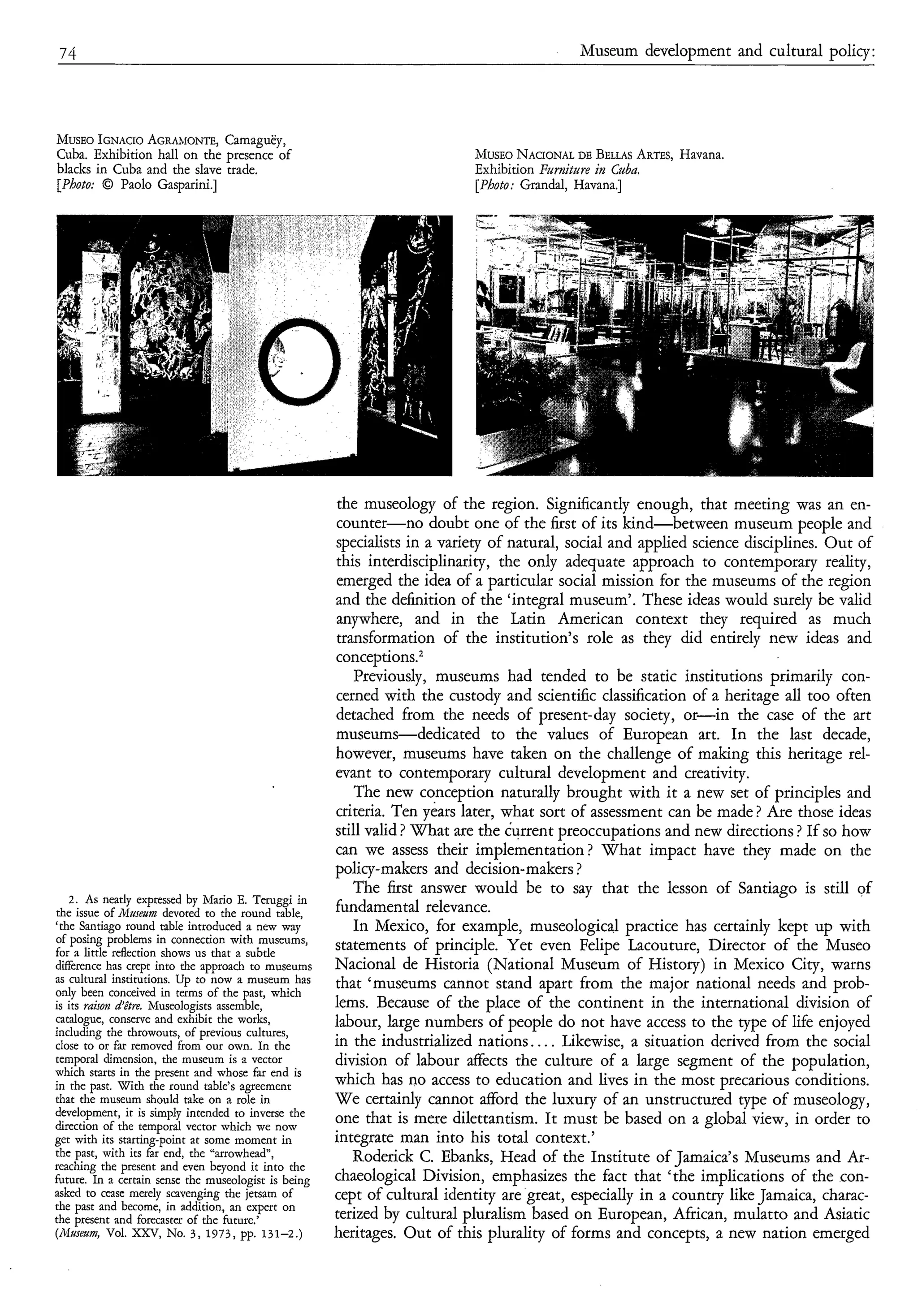 74                                                                                           Museum development and cultural policy:




MUSEO  IGNACIO AGWIONTE,Camaguëy,
Cuba. Exhibition hall on the presence of                                         NACIONAL
                                                                             ~~USEO    DE BEUAS
                                                                                              ARTES,
                                                                                                   Havana.
blacks in Cuba and the slave trade.                                          Exhibition Pwniture in Cuba.
[Photo: O Paolo Gasparini.]                                                  [Photo: Grandal, Havana.]
                                     ..   . . ...   .   ..   .




                                                        the museology of the region. Significantly enough, that meeting was an en-
                                                        counter-no doubt one of the first of its kind-between museum people and
                                                        specialists in a variety of natural, social and applied science disciplines. Out of
                                                        this interdisciplinarity, the only adequate approach to contemporary reality,
                                                        emerged the idea of a particular social mission for the museums of the region
                                                        and the definition of the ‘integral museum’. These ideas would surely be valid
                                                        anywhere, and in the Latin American context they required as much
                                                        transformation of the institution’s role as they did entirely new ideas and
                                                        conceptions.*
                                                           Previously, museums had tended to be static institutions primarily con-
                                                        cerned with the custody and scientific classification of a heritage all too often
                                                        detached from the needs of present-day society, or-in          the case of the art
                                                        museums-dedicated        to the values of European art. In the last decade,
                                                        however, museums have taken on the challenge of making this heritage rel-
                                                        evant to contemporary cultural development and creativity.
                                                           The new conception naturally brought with it a new set of principles and
                                                        criteria. Ten years later, what sort of assessment can be made ? Are those ideas
                                                        still valid ? What are the iurrent preoccupations and new directions ? If so how
                                                        can we assess their implementation? What impact have they made on the
                                                        policy-makers and decision-makers ?
                                                           The first answer would be to say that the lesson of Santiago is still of
   2. As neatly expressed by Mario E. Teruggi in
the issue of hlusezm devoted to the round table,        fundamental relevance.
‘the Santiago round table introduced a new way             In Mexico, for example, museological practice has certainly kept up with
of posing problems in connection with museums,
for a little reflection shows us that a subtle
                                                        statements of principle. Yet even Felipe Lacouture, Director of the Museo
difference has crept into the approach to museums       Nacional de Historia (National Museum of History) in Mexico City, warns
as cultural institutions. Up to now a museum has        that ‘museums cannot stand apart from the major national needs and prob-
only been conceived in terms of the ast, which
is its raison d’être. Museologists assemgle,            lems. Because of the place of the continent in the international division of
catalogue, conserve and exhibit the works,              labour, large numbers of people do not have access to the type of life enjoyed
including the throwouts, of previous cultures,
close to or far removed from our own. In the            in the industrialized nations. .. . Likewise, a situation derived from the social
temporal dimension, the museum is a vector              division of labour affects the culture of a large segment of the population,
which starts in the present and whose far end is
in the past. With the round table’s agreement           which has no access to education and lives in the most precarious conditions.
that the museum should take on a role in                We certainly cannot afford the luxury of an unstructured type of museology,
development, it is simply intended to inverse the
direction of the temporal vector which we now
                                                        one that is mere dilettantism. It must be based on a global view, in order to
get with its starting-point at some moment in           integrate man into his total context.’
the past, with its far end, the “arrowhead”,               Roderick C. Ebanks, Head of the Institute of Jamaica’s Museums and Ar-
reaching the present and even beyond it into the
future. In a certain sense the museologist is being     chaeological Division, emphasizes the fact that ‘the implications of the con-
asked to cease merely scavenging the jetsam of          cept of cultural identity are great, especially in a country like Jamaica, charac-
the past and become, in addition, an expert on
the present and forecaster of the future.’              terized by cultural pluralism based on European, African, mulatto and Asiatic
(rWusetma, Vol. XXV, No. 3 , 1973, pp. 131-2.)          heritages. Out of this plurality of forms and concepts, a new nation emerged
 