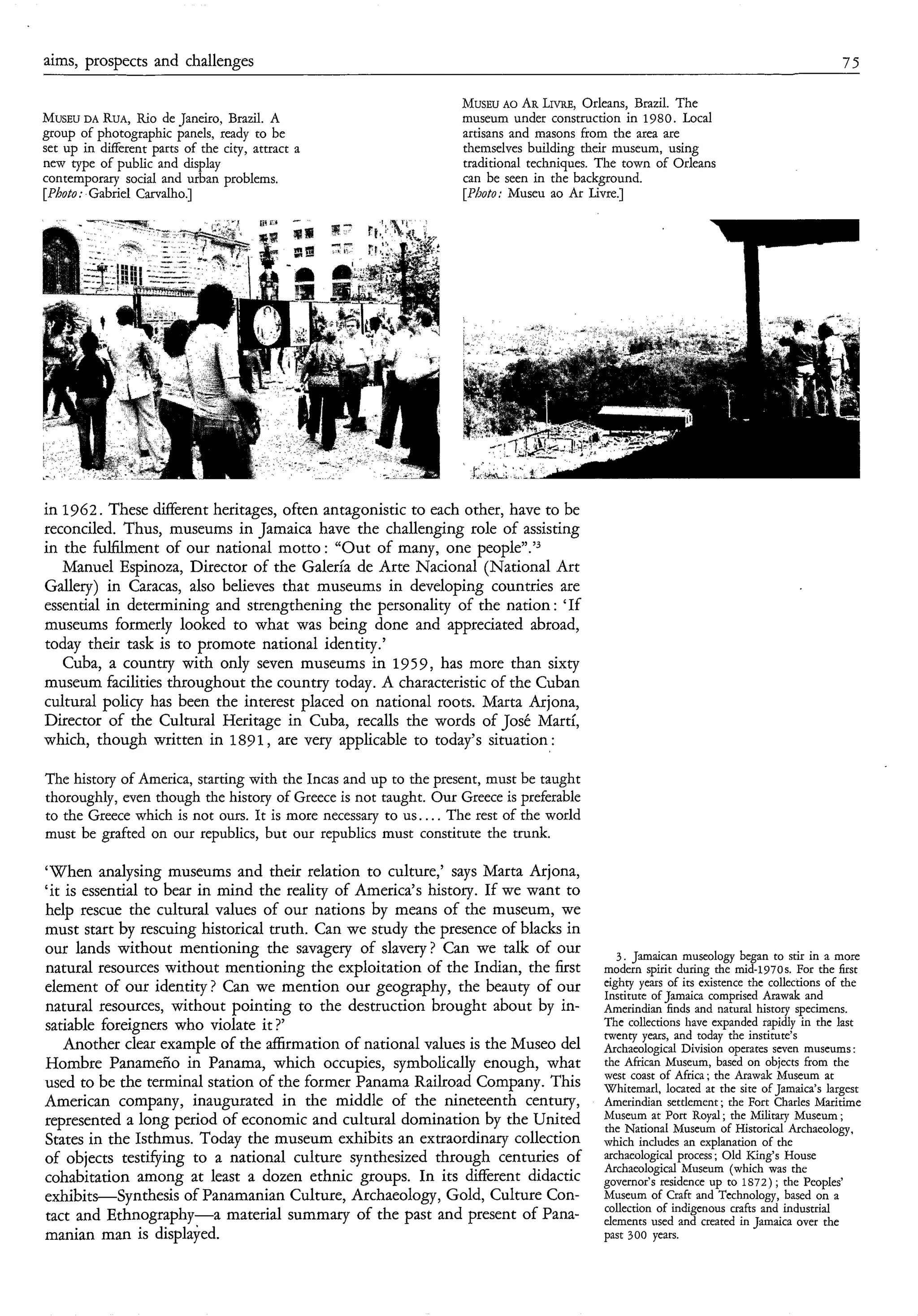 aims, prospects and challenges                                                                                                            75

                                                                   MusEu AO AR LIVRE,Orleans, Brazil. The
MUSEU RUA,Rio de Janeiro, Brazil. A
       DA                                                          museum under construction in 1980. Local
group of photographic panels, ready to be                          artisans and masons from the area are
set up in different parts of the city, attract a                   themselves building their museum, using
new type of public and display                                     traditional techniques. The town of Orleans
contemporary social and urban problems.                            can be seen in the background.
[Photo: Gabriel Carvalho.]                                         [Photo: Museu ao Ar Livre.]




in 1762. These different heritages, often antagonistic to each other, have to be
reconciled. Thus, museums in Jamaica have the challenging role of assisting
in the fulfilment of our national motto: “Out of many, one pe~ple”.’~
   Manuel Espinoza, Director of the Galería de Arte Nacional (National Art
Gallery) in Caracas, also believes that museums in developing countries are
essential in determining and strengthening the personality of the nation : ‘If
museums formerly looked to what was being done and appreciated abroad,
today their task is to promote national identity.’
   Cuba, a country with only seven museums in 1959, has more than sixty
museum facilities throughout the country today. A characteristic of the Cuban
cultural policy has been the interest placed on national roots. Marta Arjona,
Director of the Cultural Heritage in Cuba, recalls the words of José Marti,
which, though written in 1891, are very applicable to today’s situation :

The history of America, starting with the Incas and up to the present, must be taught
thoroughly, even though the history of Greece is not taught. Our Greece is preferable
to the Greece which is not ours. It is more necessary to us.. . . The rest of the world
must be grafted on our republics, but our republics must constitute the trunk.

‘When analysing museums and their relation to culture,’ says Marta Arjona,
‘it is essential to bear in mind the reality of America’s history. If we want to
help rescue the cultural values of our nations by means of the museum, we
must start by rescuing historical truth. Can we study the presence of blacks in
our lands without mentioning the savagery of slavery? Can we talk of our                     3 . Jamaican museology began to stir in a more
natural resources without mentioning the exploitation of the Indian, the first            modern spirit during the mid-1970s. For the first
element of our identity? Can we mention our geography, the beauty of our                  eighty years of its existence the collections of the
                                                                                          Institute of Jamaica comprised Arawak and
natural resources, without pointing to the destruction brought about by in-               Amerindian finds and natural history specimens.
satiable foreigners who violate it ?,                                                     The collections have expanded rapidly in the last
                                                                                          twenty years, and today the institute’s
   Another clear example of the affirmation of national values is the Museo del           Archaeological Division operates seven museums :
Hombre Panameño in Panama, which occupies, symbolically enough, what                      the African Museum, based on objects from the
                                                                                          west coast of Africa; the Arawak Museum at
used to be the terminal station of the former Panama Railroad Company. This               Whitemarl, located at the site of Jamaica’s largest
American company, inaugurated in the middle of the nineteenth century,                    Amerindian settlement; the Fort Charles Maritime
represented a long period of economic and cultural domination by the United               Museum at Port Royal ; the Military Museum ;
                                                                                          the National Museum of Historical Archaeology,
States in the Isthmus. Today the museum exhibits an extraordinary collection              which includes an explanation of the
of objects testifying to a national culture synthesized through centuries of              archaeological process ; Old King’s House
                                                                                          Archaeological Museum (which was the
cohabitation among at least a dozen ethnic groups. In its different didactic              governor’s residence up to 1S72) ; the Peoples’
exhibits-Synthesis of Panamanian Culture, Archaeology, Gold, Culture Con-                 Museum of Craft and Technology, based on a
                                                                                          collection of indigenous crafts and industrial
tact and Ethnography-a material summary of the past and present of Pana-                  elements used and created in Jamaica over the
manian man is displayed.                                                                  past 300 years.
 
