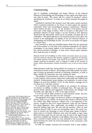 76                                                                                             Museum development and cultural policy:

                                                        Commumizting
                                                        Luis G. Lumbreras, archaeologist and former Director of the National
                                                        Museum of Anthropology and Archaeology of Lima, agrees with Felipe Iacou-
                                                        ture when he states: ‘We cannot talk of a culture of “products” without
                                                        mentioning the “producers”. In many of our history museums the people are
                                                        absent.’
                                                           Lumbreras is convinced that museums must help create a social conscience
                                                        which is projected positively to the future ; he warns against the regressive
                                                        connotation which some archaeological museums communicate. ‘Museums
                                                        which enhance the past’, he says, ‘to the detriment of the present and the
                                                        future give a false image of history. Pride in the past is a false pride if the
                                                        permanent character of social change is not put forward as well. Museums
                                                        should show the tasks already carried out by the people, and those still to be
                                                        undertaken.’* This global approach to the historical process will be taken into
                                                        account in the museography and displays of the new National Museum of
                                                        Anthropology and Archaeology of Lima. (An article on the project will appear
                                                        in a future issue.)
                                                           Such intentions as those just described denote clearly that the educational
                                                        role of the museum is at the heart of the ambitions expressed by the region’s
                                                        museologists. It was already implicit in the formulation of a ‘social mission’
                                                        that was put forward at Santiago. A more recent cultural policy statement
                                                        from Costa Rica puts it directly:

                                                        Museums should not be buildings in which historic and artistic objects are accumu-
                                                        lated, but centres for education and diversion, equipped to supplement the education
                                                        and cultural training of the people. They should be one further component in the
                                                        complex machinery of education, which is designed to enable all the members of
                                                        society, without discrimination, whether intentional or not, to live an active cultural
                                                        life.s

                                                        Felipe Lacouture recalls that, having defined the museum as ‘a centre of com-
                                                        munication by means of objects’, the Santiago round table stressed ‘the advan-
                                                        tage of setting up permanent methods of evaluating exhibitions, in order to
                                                        know whether the community was truly profiting by them’.
                                                           ‘The problem of communication’, points out Lacouture, ‘is especially acute
                                                        in Latin America, where museum visitors have traditionally been inhibited and
                                                        uncritical. Communication means dialogue, not imposition. In order to have
                                                        dialogue, we must have feedback. If not, we only transmit a message, but do
                                                        not know how it has been received.
                                                           ‘It is essential to get to know the public in our continent,’ he continues,
                                                        ‘its reaction to exhibits, its ability to understand them. W e must take into
                                                        account visitors’ opinions and suggestions. Unfortunately, this dialogue with
                                                        the public only takes place in a few of the large museums.’
                                                           It is all very well to define museums as ‘mass education centres’. But how
   4. Sylvio Mutal, Chief Technical Adviser and
                                                        can one reach a public that does not visit museums?
Regional Co-ordinator of the UNDP/Unesco                   The population of the region was about 63 million at the beginning of the
Regional Project for the Cultural Heritage, recalls     century. Today it is 5 23 million. At the end of the century it will have reached
that often the collections in archaeological
museums have been established following                 63 O million. Says Felipe Lacouture : ‘Mexico City, at the beginning of the
aesthetic criteria alone and do not reflect the         century, occupied an area of 40 square kilometres ; today this area surpasses
whole history of the period : ‘The art shown, of
which we feel proud, is the product of a                5 O0 square kilometres. Now, traditionally, the problem of museums was
dominant social class, often a theocracy. But a         solved by building large ones. W e may well ask ourselves: “How do these
museum must be the reflection of the whole
historical process : it must show how the               museums function today in such vast metropolitan areas ?” W e cannot con-
common people lived, what they produced. Only           tinue to conceive our museology in terms of these great “banks of objects”,
thus is it possible for the common visitor to           whose action is so limited. Museums must reach the public at large. Some
identify himself with past history.’
   5 . Samuel Rovinski, Cnltural Poli9 in Costa         efforts have been made, but the time has come for each of the large national
Rica, p. 49, Paris, Unesco, 1977.                       museums to establish true “branches” in the different urban areas. These would
   6. Reacting precisely to the urban explosion,
museums in Rio de Janeiro and São Paulo, Brazil,        form a network of small entities not only dedicated to the museum’s tradi-
sought to go beyond their own walls by                  tional functions, but where the active participation of the community could
participating in the ‘Museus da Rua’ (street
museums) experiment. Exhibits and panels were           also be tapped.’6
Set up in the streets in different parts of the city.      In Chile, for example, museums and universities work in close collabor-
 