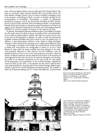 aims, prospects and challenges                                                                                                     77

ation ; often the higher-echelon museum staff, apart from doing research, also
teach at a university. Many museums publish their own scientific reviews. Dr
Grete Mostny remarks, however, that ‘we need to establish a pedagogy suited
to the museum-still lacking in Chile-in order to develop a strategy for the
communication of knowledge’. Nevertheless, a number of experiments
launched by museums, such as the ‘Juventudes Científicas de Chile’ (Science
for the Youth of Chile) and their ‘Ferias Científicas Juveniles’ (Young Peoples’
Scientific Fairs) have become an important national movement and receive the
support of the National Committee for Scientific and Technological Research
(CONICYT) and the Academy of Sciences of the Instituto de Chile.
    In Jamaica, museologists planning exhibitions that tie the different heritages
into the others and try to reveal as much as possible of the continental histor-
ies are careful to prepare didactic exhibits that take into account the fact that
60 per cent of the population is illiterate. In order to make this information
accessible, museum attendants have been trained to carry out guided tours. In
addition, a three-dimensional exhibition script format is being developed,
starting at a basic literate level and going up to a high-school fifth-form level.
    At this stage, in the light of such hopes, the critical observer will be justified
in asking how well practice has corresponded to theory or, to put it more
bluntly, to what extent the means available have been adequate to the ambi-
tions expressed. Museums in Latin America and the Caribbean-with the
possible exception of one or two of the most prosperous countries-share the
 scarcity of financial resources and the relatively low priority in the hierarchy of
state-supported services that are the lot of museums throughout the develop-
ing world. At an informal consultation on the ‘state of the art’ with respect
 to the preservation and presentation of the cultural heritage, organized by
Unesco in Paris in June 1981, it was pointed out that many countries lack a
‘clear national policy for the protection of the cultural heritage, defined opera-
 tionally as part of the overall development planning process. The problem is
both one of decision-making and of a society-wide approach. At government
                                              t                                          FORTCHARLES    MARITIME  MUSEUM, Royal,
                                                                                                                           Port
                                                                                         Jamaica. A museum devoted to maritime
                                                                                          history and technology in the region,
                                                                                          created in 1978 and installed in Nelson’s
                                                                                          House.
                                                                                          [Photo; Fort Charles Maritime Museum.]




                                                                                         Latin America’s rich architectural heritage is
                                                                                         given a new life as museums are created in
                                                                                         historic buildings. The courtyard of the
                                                                                         Palacio de la Real Audiencia, a neoclassical
                                                                                         building dating from 1804, the former seat
                                                                                         of the supreme colonial authority, which
                                                                                         is being restored to its original character
                                                                                         and will house the Museo Histórico
                                                                                         Nacional de Chile.
                                                                                         [Photo; Museo Histórico Nacional de Chile.]
 