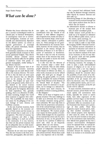Sergio Durán Pitarque                                                                           On a practical level additional funds
                                                                                             may also be obtained through initiatives
                                                                                             taken directly by museum directors and
What can be done?                                                                            their staff, e.g. :
                                                                                             Stimulating passage of a law allocatitlg to
                                                                                                museums revenue received through the
                                                                                                main export products from the area in
                                                                                                which they are located.
                                                                                             An administrative decision to allocate to
                                                                                                museums part of the receipts from
Whether they house collections that de-       sion rights, etc ; donations (including           sales of seized contraband goods.
pict a country’s archaeological wealth or     contributions from the ‘Friends of the         A similar measure could provide for a
colonial past, its historical development,    Museum’ in their different categories) ;          small tax to be imposed on admission
its -contemporary visual arts or architec-    sale of reproductions, books and other ar-        fees for different public shows, such as
tural development, museums are econ-          ticles in the museum shops ;rental of pre-        the cinema, sports meetings, etc.
omically and administratively dependent       mises ; cafeteria ; subscription to publica-   Some museums could hire out unimpor-
on two distinct systems: (a) central or       tions, etc. These earnings are not gener-         tant art works in order to raise funds.
regional governments or municipal             ally administered by the museums them-         Encouraging ICOM’s National Commit-
bodies ; (b) private individuals, founda-     selves, however. On the contrary, they are        tees, national museum associations or
tions and organizations.                      deposited in the treasury through the             ministries of education and culture in
   Government authorities at the various      Ministries of Finance or in the bank ac-          all the Latin American countries to
levels generally include museums in their     counts of institutions or foundations.            carry out objective analyses of the state
annual operational budgets. They almost       The result is that not only do museums            of our museums, so that we may iden-
invariably allocate minimal annual            remain short of the resources they need,          tify genuine needs and find possible
amounts that barely suffice for the upkeep    they also are unable to recover the funds         solutions to the problems.
of exhibition rooms with poorly or-           they themselves generate.                      There are certainly many innovative ways
ganized museography, totally lacking in          It is also true that the directors of       of financing museums. For example, in
any didactic function.                        many museums adopt a rather devil-             order to assist a small, well-established
   Because of the museums’ lack of ad-        may-care attitude. They are often elderly      museum of religious art in one of our
ministrative and economic autonomy            people dedicated to writing ‘memoirs’,         small towns-with       a not very religious
such budgets are not made directly avail-     whose frames of reference are élitist ; in     community-it was suggested that the
able to the museum directors. The result      other words, museums are run by ‘refined       inhabitants should be consulted about
of this is that the latter are never quite    people’ who need give no thought to            the possibility of each owner,of an elec-
sure what resources they can definitely       reaching the general public. It is worth       tricity meter donating to the museum the
count on for carrying out their pro-          while to remember the words of Hernán          equivalent of $3 per month over and
grammes. The budgets are quite inad-          Crespo Toral, Director of the Museum of        above his electricity costs. The consulta-
equate to the genuine needs, which are in     the Central Bank of Ecuador: ‘The              tion yielded positive results, and it is ex-
fact declared in the annual museum            museum cannot be restricted to its pre-        pected that the equivalent of $2,900 per
budget pro forma. Government approval         mises, nor its message to a selected few:      month will be collected.
                                         l
is usually given for budgetary allocations    the museum must reach everyone, be                In many countries, institutions such as
for fixed expenditure. But, generally         completely involved in existing problems,      financial concerns, private banks with na-
speaking, there is no allocation of stable,   or else disappear.’                            tional capital, and autonomous state
let alone increasing, budgets that would         What can be done to brighten such a         bodies, especially the central or reserve
allow museums to augment their collec-        gloomy situation ? The main challenge to       banks, have taken cognizance of this
tions. This is probably the most impor-       be taken up is obviously that of creating      problem and have begun to lend decisive
tant reason for the pillaging of the cul-     the necessary awareness among govern-          support to museums. In these cases, the
tural heritage of Latin America and           ment authorities. W e must help them to        government offers tax concessions to pri-
Caribbean countries.                          realize that the preservation and presenta-    vate businesses that donate such a percen-
    In the case of private museums, funds     tion of the cultural heritage constitute an    tage of their profits. These firms
generally depend on the economic sol-         essential basis for harmonious socio-econ-     frequently acquire museum pieces, realiz-
vency of their owners and the interest on     omic development. W e museum people            ing their excellent investment value,
capital invested that is made over to the     must expose the bitter paradox of multi-       since cultural property never depreciates
management. This kind of museum has           million-dollar budgets for the acquisition     as other assets do; rather, the reverse is
greater autonomy and often a larger           of war material that serves only for man’s     true, since the price increases as time goes
budget, enabling it to reach out actively     destruction of man, on the grounds that        by. As for autonomous state institutions,
to the community. It is true, however,        we must be ‘in a position to defend our        their officials have grasped the fact that a
that there are also private museums that      native soil‘, when we are frequently           country’s socio-economic development
do not adequately carry out their museo-      ignorant about our own history.                cannot be separated from its cultural de-
logical functions, even though they are so       W e also need to stimulate the estab-       velopment, and have also realized that
financed.                                     lishment of independent national funds         properly presented the cultural heritage
   Museums do not only incur expenses.        for the support and promotion of artistic      stimulates demand for enjoying it and
They also earn income in the form of en-      and cultural activities. Private firms could   leads to an increase in its economic prof-
trance fees ;photographic, film and televi-   play a very important role in this field.      itability.
 