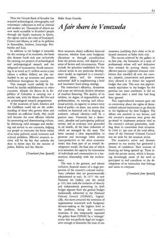 Thus the Central Bank of Ecuador has        Belén Rojas Guardia
acquired archaeological, ethnographic and
numismatic collections as well as colonial
and modern art. Thousands of objects are
now made accessible to Ecuador’s people
                                               A fair share in Venezuela
through the bank‘s museums in Quito,
the capital, and in the cities of Guayaquil,
Cuenca and Manta, as well as its galleries
in Esmeraldas, Ambato, Latacunga, Rio-
bamba and Loja.
   In addition to the budget it earmarks       How museums obtain sufficient financial          museums, justifying their claim to be al-
for the running of its museums, the bank       resources; whether from state budgetary          located resources as befits their role.
also donates funds each year exclusively       allocations or through contributions                The success achieved by the gallery in
for carrying out projects of archaeological    from the private sector, will depend on a        its first year, the formation of a team of
and anthropological research and the           series of factors and circumstances. These       professionals whose will and dedication
safeguard of monuments. Funds amount-          include the priorities established for the       were revealed by putting theory into
ing to as much as 3 5 million sucres a year    cultural sector in any particular develop-       effective practice (eighteen itinerant exhi-
(about a million dollars) are also ear-        ment model, as expressed in a country’s          bitions that travelled all over the coun-
marked to set up museums and present           national plans, and the museum                   try ; research, conservation and preserva-
exhibitions throughout the country.            authorities’ skill in implementing a bold        tion) allowed it to obtain the targeted
   This example could usefully be fol-         and innovative fund-raising strategy.            budget that year. This sum was approxi-
lowed by similar establishments in other          The institution’s efficiency, dynamism        mately equivalent to the budget for the
countries. Already the Banco de la Re-         and scope are obviously decisive elements        previous ten years combined. It did no
pública of Colombia is carrying out a          of museum financing. The quality of its          more than meet a need that had long
similar task, with the Museo del Oro and       exhibits, its degree of responsibility and       been ignored.
its archaeological research programmes.        professionalism, its training and educa-             This unprecedented measure gave rise
   If the museums of Latin America and         tional activity, its capacity to attract every   to controversy about the rights of decen-
the Caribbean could rely on the under-         kind of public-in short, any action that         tralized cultural institutions to go directly
standing of those who govern them and          confirms its historical role in shaping an       to the legislature for their budgets. The
therefore on sufficient funds, they could      authentic cultural identity-will         be a    debate was resolved in our favour, and
well become the most efficient vehicles        positive asset. Venezuela has a demo-            the country’s museums were given the
for promoting and disseminating culture,       cratic, pluralist and participatory political    go-ahead to implement projects vital to
by delivering valid messages and render-       system, and an economy now grounded              the country’s cultural personality, enab-
ing real service to our countries, helping     in oil wealth, all the basic industries of       ling them to consolidate their situation.
our people to overcome the bitter reality      which are managed by the state. The              In 1980 2 1 per cent of the total alloca-
of so many political, social, economic and     latter assumes a clear responsibility to         tions of the National Cultural Council
cultural problems. Effective museum ac-        promote and encourage other sectors              was set aside for the museum sector.
tivity will be the key that unlocks the        (non-productive in the strict economic              The museum’s active and dynamic
door to better days for the nations of         sense) that form part of an overall de-          presence in our society has generated a
Juárez, Bolívar and San Martin.                velopment model, the final aim of which          climate of confidence. New avenues of
                                               is to stimulate the capacity for innovation      financing are being opened up. These in-
                  [Transhted from Spanish]     of individuals and communities in a har-         clude the private sector, which is becom-
                                               monious relationship with the environ-           ing increasingly aware of the need to
                                               ment.                                            participate in and contribute to the de-
                                                   The state is the greatest, and almost        velopment of an institution that belongs
                                               exclusive, financial source of a large pro-      and caters to everyone.
                                               portion of the country’s cultural institu-
                                               tions (whether they are governmentally                            [Tradated fi’oflz Spanish]
                                               administered or not). In 1977 the new
                                               National Art Gallery (see the article
                                               p. 105) first took the initiative of directly
                                               and independently presenting its draft
                                               budget separate from the general budget
                                               traditionally submitted to the National
                                               Cultural Council (CONAC) . Logisti-
                                               cally, this move attracted the attention of
                                               organizations concerned with budgetary
                                               decision-making at the highest level to
                                               the problems facing the country’s
                                               museums. It also temporarily separated
                                               the gallery from CONAC by a ‘strategic’
                                               action that was perfectly legal yet imagin-
                                               ative enough to dramatize the state of our
 