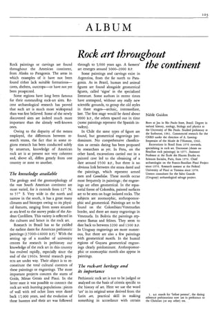 ALBUM

                                                 Rock urt throughout
Rock paintings or carvings are found
throughout the American continent,                              the continent
                                                 through to 5,000 years ago. A farmers’
                                                 art emerges around 3000-2000 B.P.
from Alaska to Patagonia. The areas in              Some paintings and carvings exist in
which examples of it have not been               Argentina, from the far north to Pata-
found either lack suitable f o r m a t i o n s   gonia. As in Brazil, human and animal
caves, shelters, outcrops-or have not yet        figures are found alongside geometrical
been prospected.                                 figures, called ‘signs’ in the specialized
   Some regions have long been famous            literature. Some authors in recent times
for their outstanding rock-art sites. Re-        have attempted, without any really new
cent archaeological research has proved          scientific grounds, to group the old styles
that such art is much more widespread            in three stagesarchaic, intermediate,
than was first believed. Some of the newly       late. The first stage would be dated about      Niède Guidon
discovered sites are indeed much more            9000 B.P., the others spaced out in time
important than the already well-known            (some paintings represent the Spanish in-       Born at Jau in São Paulo State, Brazil. Degree in
ones.                                            vaders).                                        natiml history, zoology, biology and physics at
                                                                                                 the University of São Paulo. Studied prehistory at
   Owing to the disparity of the means              In Chile the same types of figure are
                                                                                                 the Sorbonne, 1961. Commenced research for the
employed, the differences between re-            found, but geometrical engravings pre-          CNRS under the direction of A. Laming
search teams, the fact that in some re-          dominate. No comprehensive classifica-          Emperaire of the Musée de l’Homme, 1966.
gions research has been conducted solely         tion or certain dating has been proposed           Excavations in Brazil from 1970 onwards,
by amateurs, knowledge of American               by researchers as yet. In Peru, on the          specializing in rock art. Doctorate (thesis on
                                                                                                 Brazilian rock paintings) in 1975. Assistant
rock art is at present not very coherent         other hand, excavations carried out in a        Professor at the École des Hautes Ëtudes en
and, above all, differs greatly from one         painted cave led to the obtaining of a          Sciences Sociales, Paris, from 1976. Chief
country or zone to another.                      date around 9500 B.P., but there is no          archaeologist on the Franco-Brazilian Piaui Project
                                                 obvious link between the strata dated and       since 1976. Research assessor at the Federal
                                                                                                 University of Piaui at Teresina since 1978.
                                                 the paintings, which represent armed
The kmwledge uvailuble                           men and Camelidue. These motifs occur
                                                                                                 Unesco consultant for the Salto Grande
                                                                                                  (Uruguay) archaeological salvage project.
The geology and the geomorphology of             most frequently in paintings ; the engrav-
the vast South American continent are            ings are often geometrical. In the equa-
most varied, for it extends from 1 2 O N.        torial forest of Colombia, painted surfaces
to 57’ S. Very wide in the north and             are to be seen on huge isolated rocks. The
narrow in the south, it has a great many         subjects are zoomorphic, anthropomor-
climates and biotopes owing to its physi-        phic and geometrical. Paintings are to be
cal features, ranging from zones situated        found on the Colombian/Venezuelan
at sea-level to the snowy peaks of the An-       border, and there are many engravings in
dean Cordillera. This variety is reflected in    Venezuela. In Bolivia the paintings rep-
the cultures and hence in the rock art.          resent llamas and felines. They seem to
   Research in Brazil has so far yielded         date back to between 3200 and 1300 B.P.
the earliest dates for American prehistoric      In Uruguay engravings are more numer-
paintings (17000-14000 B.P).’ With the           ous, but there are also a few paintings
setting up of a number of university             with geometrical motifs. In the humid
centres for research in prehistory our           regions of Guyana geometrical engrav-
knowledge of the rock art in this country        ings clearly predominate. Anthropomor-
has evolved rapidly, especially since the        phic or zoomorphic motifs also appear in
end of the 1960s. Several research proj-         paintings.
ects are under way. Their object is to re-
constitute the total cultural contexts of        The rock-urt herituge und
these paintings or engravings. The most
important projects concern the states of
                                                 its importance
Goiás, Minas Gerais and Piaui. In the            Prehistoric rock art is not to be judged or
latter state it was possible to connect the      analysed on the basis of criteria specific to
rock art with hunting populations : pieces       the history of art. Here we use the word
of wall with red ochre lines were dated          ‘art’ in its original sense derived from the
                                                                                                    1. B.P. stands for ‘before present’, the dating
back 17,000 years, and the evolution of          Latin ars, practical skill in malung            reference prehistorians now use in preference to
these hunters and their art was followed         something in accordance with certain            the Chrisiian (or any other) era. .*
 