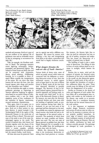 1 o4                                                                                                                            Niède Guidon

Toca da Extrema II cave, Brazil-human                                   Toca da Entrada do Pajau cave,
figures and cervidae. The rock is damaged                               Brazil-human figures around a tree with
by termite streaks.                                                     cervidae; the sandstone surface is flaking.
[Photo: Niède Guidon.]                                                  [Photo: NiPde Guidon.]




methods and processes. Rock art is part of      one is a special case with a Werent con-         For instance, the farmers light fires to
the rare evidence of the spiritual life of      figuration. We cannot be content with            clear the land for cultivation and also to
prehistoric man and an invaluable source        studying a few sites and extrapolating           get rid of spiders, scorpions and snakes.
of data in attempting to reconstitute his       from them to the others, a procedure that        This has caused the destruction of a
daily life?                                     would lead to largely erroneous conclu-          number of painted sites in Brazil.
   Take, for example, the Nordeste tradi-       sions.                                              The building of roads is also a major
tion in Brazil. The paintings represent                                                          cause of destruction. The felling of trees
scenes depicting zoomorphic, anthro-            Whut hngers threuten the                         in front of certain shelters leads to an in-
pomorphic and geometrical figures. The                                                           crease in sunlight, which hastens the
subjects of these scenes are fairly clear and
                                                rock-art sites o Sozlth Ainericu?
                                                               f                                 process.
can be connected with ceremonies,               Various kinds of threat exist, some of              Erosion due to water, wind and the
dances, sexual relations, childbearing,         which are purely natural while others are        presence of animals, the chemical action
hunting. So it is possible to direct re-        connected with the deliberate or unwit-          of elements of the rock or salts dissolved
search efforts towards the interpretation       ting destructive action of man. Since the        in the runoff, are also destructive agents.
of the scenes. W e can show that these          nineteenth century, in settled regions           In Brazil a careful study of the rock sur-
hunters did not have the bow, that they         such as Lagoa Santa in the state of Minas        face revealed the formation of crystals a
hunted jaguars with slings and javelins         Gerais in Brazil, nearly all the sites have      few millimetres below the paint. These
and that armadillos were clubbed.               been destroyed, disturbed or partially           crystals cause the flaking of the rock and
   We can doubtless also apply to certain       damaged. The discovery of sites in for-          hence the disappearance of its surface.
prehistoric paintings or engravings in          merly isolated regions, preserved from in-          Studies on increases in the density of
America adjectives implying an appreci-         dustrial expansion and lacking roads, to-        rocks and fragments of rock surface that
ation based on our artistic frames of refer-    day sounds their death knell. In the re-         have fallen off in archaeological sites, to-
ence-outlines     with a care for detail,       gion of São Raimundo Nonato in Brazil,           gether with studies on the evolution of
simplicity, purity of line, exuberance in       for instance, ten years after the discovery      the climate, may enable us to ascertain
the treatment of figures, creativeness,         of painted shelters and three years after        whether there is a correlation between
unusual movement, expressiveness.           '   the building of asphalted roads, no pro-         this factor and the natural destruction of
   Then again, there is an aspect not to        tective measures having been taken be-           the rock surfaces.
be overlooked, the prosperity of the re-        forehand, 50 per cent and more of the               It is also important to' emphasize
gion. Rock art is often present in very         paintings had been destroyed on the read-        another danger. Research, excavations
poor districts. A typical example is the        ily accessible sites visited by sightseers and   and surveys of rock-art sites are often car-
Archaeological Park of the region of São        casual tourists, who broke the rock to ob-       ried out by amateurs or persons who are
Raimundo Nonato in the south-east of            tain fragments of the painted surface as         not properly qualified researchers. At
the state of Piaui in Brazil. This semi-arid    souvenirs. The sandstone of which these          every stage of research errors resulting
zone of the sert20 is one of the most dis-      shelters are made crumbles and disinte-          from inadequate mastery of methods and
advantaged regions in the world. The            grates into sand. The very rare cases of         poor basic training are frequent. Data are
number of painted sites, their beauty and       figures painted on pebbles have also been        not reliable, conclusions are hasty and
diversity together with the charm of the        largely destroyed, for it is possible to de-     without scientific grounds. The paintings
landscapes, are a source of earnings on         tach the pebble from the puddingstone            are damaged by crude procedures: a
which a tourist complex, carefully              and get away with the booty.
planned and controlled by the authorities          Besides this destruction by looters,
                                                                                                    2. As described by Emmanuel Anati in his
and the research bodies, could thrive.          there is the involuntary destruction re-         article 'The Origins of Art', in M m z m , Vol.
   All these sites must be preserved. Each      sulting from local practices or customs.         =III,      NO. 4, 1981, pp. 200-210.
 