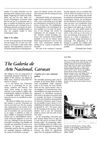 I05


number of so-called researchers wet the          ments and research centres, and univer-        becomes apparent once it is realized that
paintings when making surveys or photo-          sities entrusted with the training of young    rock art cannot be studied on its own. It
graphs. Engravings are soiled with chalk,        researchers.                                   is not just the rock surfaces that should
which eats into the rock. Badly con-                International bodies and governments        be researched and protected but the entire
                                                                                                                                     - _
ducted archaeological excavations mean           might convene specialists to advise them       archaeological context, the environment
data for ever lost. It is important and ur-      with a view to the setting up of the legal     and the interaction between that environ-
gent to consider the destructive action of       and administrative structures for the pro-     ment and man-not in prehistoric times
these researchers and to forestall it by es-     tection of these sites. The establishment      alone but from the time human settle-
tablishing university courses for the train-     of national parks is one museological op-      ment began in the region up to the pres-
ing of local teams of qualified people to        tion available so as to ensure the protec-     ent. This is the only reliable means of
carry out complete studies in these              tion of this heritage and control its          establishing the age of the art, the way in
archaeological zones.                            exploitation for the purposes of tour-         which it has stood up to the action of
                                                 ism. Research centres-including mu-            man, the hastening of the process of de-
                                                 seums-and universities should establish        struction as a result of population in-
Steps to be taker2                               standards to be met by research teams
                                                                                   .    .
                                                                                                crease, economic change and advances in
In view of the importance of this heritage       before being authorized to carry out their     technology. The safeguarding of this
and the dangers that we have just men-           work. Such requirements should be              heritage is a specific and complex task,
tioned, it is necessary to take certain steps    worked out by a group of specialists in        which should be undertaken as quickly as
urgently. This responsibility concerns in-       this field.                                    possible.
ternational organizations, national govern-          The role of the continent’s museums                          [Trandatedf T 0 . z French]




                                                                                                José Balza

                                                                                                Born in the Orinoco Delta, Venezuela. A novelist
                                                                                                and essayist, he calls all his works ‘exercises’, thus

The GuZerh                                                                                      making unexpected connections between fiction
                                                                                                and the essay. He is the author of the following
                                                                                                novels: Afarzo ur2terior (1965) ; Largo (1968) ;

Arte NucionuZ, curucus                                                                          Satecientas palmeras pìuiztaaàs mi eì mismo lugar
                                                                                                (1974) and ‘D’ (1977). He has also published
                                                                                                several volumes of short stories, including
                                                                                                Ejercicios vzarativos (1967) and Ordezes (1970), as
The ending in 1936 of a long period of           Creation o f a new national                    well as a number of essays. His unpublished
dictatorship prompted Venezuela to es-                                                          works include a book of short stories entitled Un
tablish its first museum: the Museo de                                                          rostro ubsolutanzente, the novel Percusihz, and two
Bellas Artes, created by Carlos Raúl Vil-        The admirable pioneering spirit and en-        books of essays : one on the painter Armando
laneuva in Caracas.                              thusiasm of the former Museo de Bellas         Reverón and the other on the musician Antonio
                                                                                                Esttvez.
    It is well known that Venezuelan             Artes accomplished vitally important
visual art is outstanding for its con-           work in the country for many decades.
tinuity, coherence and maturity. The             None the less, various factors-such       as
visual, which among us seems mys-                the emergence of Venezuelan-born inter-
teriously to have acquired a highly orig-        national figures and major innovators, the
inal personality, displays in the plastic arts   appearance of well-defined movements
a remarkable technical and conceptual            and trends in the plastic arts and the need
unity that has not yet crystallized in other     to reconsider the history of Venezuelan
disciplines.                                     art (both since Columbus and long before
   The Museo de Bellas Artes was thus a          the discovery of America) made it necess-
first attempt to provide Venezuelan art          ary and possible to pass a decree in 1974
with its own show-case. The fact remains         establishing the Galería de Arte Nacional,
that, owing partly to the novelty of the         inaugurated in 1976. The prime reason
experiment and partly to the natural reac-       for the founding of this museum was the
tion of uncertainty that new movements           absolute need to put the Venezuelan
in art inspire, it preferred to make its         people in contact with the work of their
space available to recognized Venezuelan         own artists.
masters and to well-established interna-             As the outstanding Venezuelan poet
tional works that happened to come the           José Antonio Ramos Sucre so aptly put
city’s way. Although in time the museum          it, both ‘law and art are means of trans-
succeeded in becoming more flexible and          forming reality’. By interpreting, reflect-
included new generations of artists in its       ing or modifying reality art is able to rep-
collection, its capacity for advertising         resent both the appearance of things and       GALEHA ARTENACIONAL,
                                                                                                         DE                  Caracas. Main
                                                                                                entrance to the building, constructed by the
Venezuelan creativity did not go beyond          their content. The Venezuelan public,          architect Carlos Raúl Villaneuva between
the invariably temporary exhibiting of           however, has lacked the opportunity            1936 and 1938.
the works of individuals or groups.              (apart from the temporary exhibitions ar-      [Photo: GAN]
 