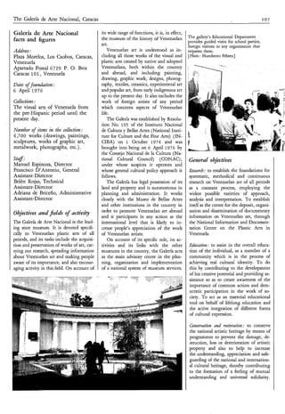 The Galería de Arte Nacional, Caracas                                                                                                       107

Galería de Arte Nacional                      its wide range of functions, it is, in effect,
                                              the museum of the history of Venezuelan          The gallery’s Educational Department
facts and figures                                                                              provides guided visits for school parties,
                                              art.                                             foreign visitors or any organization that
Adress:                                          Venezuelan art is understood as in-           requests them.
Plaza Morelos, Los Caobos, Caracas,           cluding all those works of the visual and        [Photo: Humbert0 Febres.]
Venezuela                                     plastic arts created by native and adopted
Apartado Postal 6729 P. O. Box                Venezuelans, both within the country
Caracas 101, Venezuela                        and abroad, and including painting,
                                              drawing, graphic work, designs, photog-
Date o found&n2 :
     f                                        raphy, textiles, ceramics, experimental art
6 April 1 9 7 6                               and popular art, from early indigenous art
                                              up to the present day. It also includes the
Collections:                                  work of foreign artists of any period
T h e visual arts of Venezuela from           which concerns aspects of Venezuelan
the pre-Hispanic period until the             life.
present day.                                     The Galería was established by Resolu-
                                              tion No. 105 of the Instituto Nacional
Number of i e s in the collection:
           tm                                 de Cultura y Bellas Artes (National Insti-
4,700 works (drawings, paintings,             tute for Culture and the Fine Arts) (IN-
sculptures, works of graphic art,             CIBA) on 1 October 1974 and was
metalwork, photographs, etc.).                brought into being on 6 April 1976 by
                                              the Consejo Nacional de la Cultura (Na-
Staf :                                        tional Cultural Council) (CONAC) ,               Generul objectives
Manuel Espinoza, Director                     under whose auspices it operates and
Francisco D’Antonio, General                  whose general cultural policy approach it        Raearch: to establish the foundations for
Assistant-Director                            follows.                                         systematic, methodical and continuous
Belén Rojas, Technical                           The Galería has legal possession of its       research on Venezuelan art of all periods
Assistant- Director                           land and property and is autonomous in           as a constant process, employing the
Adriana de Briceño, Administrative            planning and administration. It works            widest possible varieties of approach,
Assistant- Director                           closely with the Museo de Bellas Artes           analysis and interpretation. To establish
                                              and other institutions in the country in         itself as the centre for the deposit, organi-
                                              order to promote Venezuelan art abroad           zation and dissemination of documentary
Objectives und fields of activity
                                              and it participates in any action at the         information on Venezuelan art, through
The Galería de Arte Nacional is the lead-     international level that is likely to in-        the National Information and Documen-
ing state museum. It is devoted specifi-      crease people’s appreciation of the work         tation Centre on the Plastic Arts in
cally to Venezuelan plastic arts of all       of Venezuelan artists.                           Venezuela.
periods, and its tasks include the acquisi-       On account of its specific role, its ac-
tion and preservation of works of art, car-   tivities and its links with the other            Edtlcatioz: to assist in the overall educa-
rying out research, spreading information     museums in the country, the Galería acts         tion of the individual, as a member of a
about Venezuelan art and making people        as the main advisory centre in the plan-         community which is in the process of
aware of its importance, and also encour-     ning, organization and implementation            achieving real cultural identity. To do
aging activity in this field. On account of   of a national system of museum services.         this by contributing to the development
                                                                                               of his creative potential and providing as-
                                                                                               sistance so as to create awareness of the
                                                                                               importance of common action and dem-
                                                                                               ocratic participation in the work of so-
                                                                                               ciety. To act as an essential educational
                                                                                               tool on behalf of lifelong education and
                                                                                               the active integration of different forms
                                                                                               of cultural expression.

                                                                                               Canservatioii and ratoration : to conserve
                                                                                               the national artistic heritage by means of
                                                                                               programmes to prevent the damage, de-
                                                                                               struction, loss or deterioration of artistic
                                                                                               property and also to help to increase
                                                                                               the understanding, appreciation and safe-
                                                                                               guarding of the national and internation-
                                                                                               al cultural heritage, thereby contributing
                                                                                               to the formation of a feeling of mutual
                                                                                               understanding and universal solidarity.
 