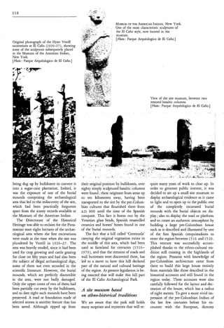 118


                                                                    ,   .
                                                                            MUSEUMTHE AMERICANINDIAN, York.
                                                                                    OF                         New
                                                                            One of the most characteristic sculptures of
                                                        t
                                                        .
                                                        -

                                                            Y   .



                                                                            the El Caño style, now located in the
                                                                            museum.
                                                                            [Photo: Parque Arquéologico de El Caño.]
Original photograph of the Hyatt Verrill
excavations at El Caño (1926-27), showing
some of the sculptures subsequently placed
in the Museum of the American Indian,
New York.
[Photo: Parque Arquéologico de El Caño.]




                                                                                                   View of the site museum, between two
                                                                                                   restored basaltic columns.
                                                                                                   [Photo: Parque Arquéologico de El Caño.]




being dug up by bulldozers to convert it        their original position by bulldozers, over       quire many years of work to clear up. In
into a sugar-cane plantation. Indeed, it        eighty simply sculptured basaltic columns         order to generate public interest, it was
was the exposure of one of the burial           were found ; these originate from areas up        decided to set up a small site museum to
mounds comprising the archaeological            to ten kilometres away, having been               display archaeological evidence as it came
area that led to the rediscovery of the site,   transported to the site by the pre-Colum-         to light and to open up to the public one
which had been practically forgotten            bian cultures that flourished there from          of the completely excavated burial
apart from the scanty records available at      A.D. 800 until the time of the Spanish            mounds with the burial objects on dis-
the Museum of the American Indian.              conquest. This fact is borne out by the           play ; also to display the road or platform
   The Directorate of the Historical            Venetian glass beads, Spanish enamelled           and to create an authentic atmosphere by
Heritage was able to reclaim for the Pana-      ceramics and horses’ bones found in one           building a large pre-Columbian house
manian state eight hectares of the archae-      of the burial mounds.                             such as is described and illustrated by one
ological area where the first excavations          The fact that a hill called ‘Cerrezuela’       of the first Spanish conquistadores to
were made at the time when the site was         carrying the original vegetation exists in        enter the region between 15 16 and 15 2 O .
plundered by Verrill in 1926-27. The            the middle of this area, which had been           This venture was successfully accom-
area was heavily eroded, since it had been      used as farmland for centuries (1516-             plished thanks to the ethno-cultural tra-
used for crop growing and cattle grazing        1973), and that the remains of roads and          dition still existing in the highlands of
for close on fifty years and had also been      wall buttresses were discovered there, has        the region. Peasants with knowledge of
the subject of illegal archaeological digs,     led to a move to have this hill declared          pre-Columbian architecture came from
some of them not even recorded in the           part of the natural and cultural heritage         there to build this large house entirely
scientific literature. However, the burial      of the region. At present legislation is be-      from materials like those described in the
mounds, which are perfectly discernible         ing enacted that will make this hill part         historical accounts and still found in the
in the area, were not badly damaged.            of the El Caño Archaeological Park.               region today. These accounts were also
Only the upper cones of two of them had                                                           carefully followed for the layout and dec-
been partially cut away by the bulldozers,      A site museu?n based                              oration of the house, which has a radius
and to date eight such mounds have been                                                           of eight metres. To give a more vivid im-
preserved. A road or foundation made of
                                                on ethno-historical traditions                    pression of the pre-Columbian Indian of
selected stones is another feature that has     W e are aware that the park still holds           the last few centuries before his en-
been saved. Although ripped up from             many surprises and mysteries that will re-        counter with the European, dummy
 