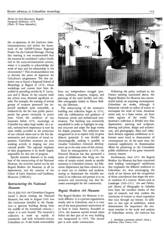 Recent advances in Colombian museology                                                                                                          125


MUSEO ARTEMODERNO,
       DE                 .Bogotá.
Inaugural exhibition, 1979.
[Photo: 0 Oscar Monsalve.]




the co-operation of the Instituto Italo-
Latinoamericano and within the frame-
work of the UNDPAJnesco Regional
Project for the Cultural Heritage. During
this meeting it was recommended that
the museum be considered ‘a place closely
tied to the socio-environmental context,
where it is possible to acknowledge the
work of man and his relationship to his
environment’.Z   This recommendation was
to become the point of departure for
Colcultura’s programmes. The first ini-
tiative was to found a Regional School of
Museology at Bogotá in 1978, whose
workshops and courses have been de-
scribed in preceding articles by F. Lacou-    from our independence struggle (por-                Following the policy outlined in the
ture and S. Mutal. In the country itself      traits, uniforms, weapons, insignia, and         Unesco meeting mentioned above, the
the school soon obtained significant re-      paintings of the main battles) and valu-         Bogotá Modern Art Museum has concen-
sults. For example, the training of several   able iconography linked to Simon Bolí-           trated mainly on acquiring contemporary
groups of museum personnel has im-            var, the Liberator.                              Colombian art works, although it
proved standards quite noticeably, as            The restructuring of the museum’s             frequently extends its radius of action to
evidenced by the fact that public partici-    building and collection began in 19 7 6 ,        encompass the work of Latin American
pation has grown constantly in recent         with the collaboration and guidance of           artists and, to a lesser extent, art from
years. Given the condition of our             historical, artistic and architectural com-      other regions of the world. The
museums before 1970, museology in             missions. The building was extensively           museum’s collection is divided into four
Colombia has taken large strides. As a re-    remodelled in order to highlight its orig-       departments: painting and sculpture,
sult, national-level importance is now far    inal structure and adapt the large rooms         drawing and prints, design and architec-
more readily accorded to the protection       for display purposes. The collection was         ture, and photography, films and video.
of our cultural values and to the free dis-   reorganized so as to exploit fully its great     Each division organizes exhibitions to il-
semination and circulation of visual ex-      didactic potential. It was divided up            lustrate some trend or characteristic of
pression. Colombian museums are now           chronologically, making it possible to           contemporary art. At the same time, the
working actively in shaping our own           visualize Colombia’s historical develop-         museum supplements its dissemination
cultural profile. The regional emphasis       ment up to the early years of this century.      $forts by presenting to the Colombian
of their programmes is no doubt largely          Since its reinauguration in 1978, the         public exhibitions of the great twentieth
responsible for this rate of progress.        National Museum has also sponsored a             century masters.
   Specific mention deserves to be made       series of exhibitions that bring out the            Furthermore, since 1975 the Bogotá
here of the restructuring of the National     value of certain artistic trends or specific     Modern Art Museum has been concerned
Museum, the activities carried out by the     moments in Colombia’s history: An Edu-           with holding ‘anthological’ exhibitions
Bogotá Modern Art Museum, in al its  l        cation Department has been created so as         that emphasize the different traditions in
departments, and the creation of the          to reach out to children and students,           Colombian art, thus encouraging the
Union of Latin American and Caribbean         aiming to disseminate the valuable ma-           study of our history and the recognition
Museums (UMLAC).                              terial in its collection and present it in an    of those coincidences that shape the artis-
                                              attractive and convincing way that be-           tic tradition of a country. Shows such as
Restrzccturivzg the Nutionur!                 comes meaningful for the community.              Ldndscupa 1 9 O 0-1 9 7 5 , Art und Po1ìtìcs7
Museum                                                                                         and Histo? of Pbotogrupby in Colonzbia
                                              Bogotá Moderfz Art Museum                        have been the excellent results of this
On 28 July 182 3 the Colombian Congress                                                        type of research, and they confirm the
issued a decree creating the National         The Bogotá Modern Art Museum is en-              continuity of interest in visual expression
Museum, but only in August 1946 was           tirely different. It is a private organization   that runs through our history. In addi-
this institution installed in the Panóp-      closely tied to Colcultura, and it is now        tion to this type of exhibition, which
t i c e a spacious building dating from       one of the most prominent institutions of        demonstrates the importance the mu-
the middle of the nineteenth century-         its kind in Latin America. Founded in            seum attaches to the study and analysis
where it is now located. The museum’s         1954 , the museum moved several times            of Colombian society, the institute has
collection is made up mainly of               before the first part of its own building
nineteenth- and early twentieth-century       was inaugurated in 1979. The second                 2 . hfusealagí~ pat&”ìa
                                                                                                                  y           cultural: crÍticar y
Colombian art. It also holds memorabilia      part is now under construction.                  perspectiffus, Lima, Unesco, 1981.
 