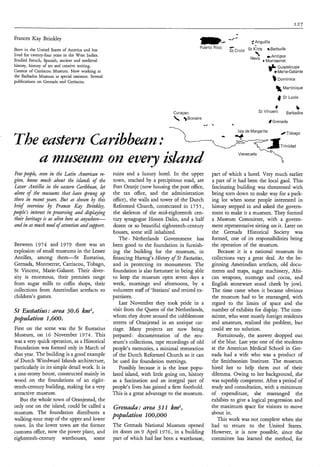 .
Frances Kay Brinkley
Born in the United States of America and has
                                                                                                 w-----
                                                                                                 Puerto Rico
                                                                                                                          5 Anguilla
                                                                                                                St Croix St Kitts %Barbuda
                                                                                                                .c

lived for twenty-four years in the West Indies.                                                                                        œAntigua
Studied French, Spanish, ancient and medieval                                                                                      4   Montserrat
history, history of art and creative writing.
Curator of Carriacou Museum. Now working at
the Barbados Museum as special assistant. Several
                                                                                                                                         e ‘ Guadeloupe
                                                                                                                                             Marie-Galante

                                                                                                                                             Dominica
publications on Grenada and Carriacou.
                                                                                                                                            % Martinique
                                                                                                                                             4 St Lucia




The eastern Curìbbeun                                                     .
                                                                            a,   Curaçao
                                                                                     )Bonaire
                                                                                                  -.a   .        a
                                                                                                                                 St Vincent



                                                                                                                     Isla de Margarita




                                                                                                                                 7
                                                                                                                                            4

                                                                                                                                         I Grenada
                                                                                                                                                /Tobago


                                                                                                                                                Trinidad
                                                                                                                                                           b
                                                                                                                                                    Barbados




   u museum on every ìslund
                                                                                                                     Venezuela
                                                                                                                                                4

 Few people, even in the Lutin Aiilerìcaiz re-      ruins and a luxury hotel. In the upper              part of which a hotel. Very much earlier
gìon, kt2uw much about the islands of the           town, reached by a precipitous road, are            a part of it had been the local gaol. This
 Lesser Antilles iiz the eastesn Caiibbeun, let     Fort Oranje (now housing the post office,           fascinating building was threatened with
 alone of the ?nuseu?ns that have Spruizg ztp       the tLx office, and the administration              being torn down to make way for a park-
 these in recent years. But as shown by this        office), the walls and tower of the Dutch           ing lot when some people interested in
brìtf overview y Frances Kuy Brìnklty,
                  !
                  .                                 Reformed Church, consecrated in 175 5 ,             history stepped in and asked the govern-
people’s interest ìpz preserving und displuying     the skeleton of the mid-eighteenth cen-             ment to make it a museum. They formed
 their herìtuge i us ulìve here us unywhese-
                s                                   tury synagogue Honen Dalin, and a half              a Museum Committee, with a govern-
und ìn as much need of attention dnd support.       dozen or so beautiful eighteenth-century            ment representative sitting on it. Later on
                                                    houses, some still inhabited.                       the Grenada Historical Society was
                                                       The Netherlands Government has
                                                           I                                            formed, one of its responsibilities being
Between 1974 and 1979 there was an                  been good to the foundation in furnish-             the operation of the museum.
explosion of small museums in the Lesser            ing the building for the museum, in                    Because it is a national museum its
Antilles, among them-St       Eustatius,            financing Hartog’s Histoty o St Eustutius,
                                                                                  f                     collections vary a great deal. At the be-
Grenada, Montserrat, Carriacou, Tobago,             and in protecting its monuments. The                ginning Amerindian artefacts, old docu-
St Vincent, Marie-Galante. Their diver-             foundation is also fortunate in being able          ments and maps, sugar machinery, Afri-
sity is enormous, their premises range              to keep the museum open seven days a                can weapons, nutmegs and cocoa, and
from sugar mills to coffin shops, their             week, mornings and afternoons, by a                 English stoneware stood cheek by jowl.
collections from Amerindian artefacts to            volunteer staff of ‘Statians’ and retired ex-       The time came when it became obvious
children’s games.                                   patriates.                                          the museum had to be rearranged, with
                                                       Last November they took pride in a               regard to the limits of space and the
St Eustutius: ureu 30.6 km2,                        visit from the Queen of the Netherlands,            number of exhibits for display. The com-
population 1,600.                                   whom they drove around the cobblestone              mittee, who were mostly foreign residents
                                                    streets of Oranjestad in an antique car-            and amateurs, realized the problem, but
First on the scene was the St Eustatius             riage. Many projects are now being                  could see no solution.
Museum, on 16 November 1974. This                   prepared : documentation of the mu-                    Fortuitously, the answer dropped out
was a very quick operation, as a Historical         seum’s collections, tape recordings of old          of the blue. Last year one of the students
Foundation was formed only in March of              people’s memories, a minimal restoration            at the American Medical School in Gre-
that year. The building is a good example           of the Dutch Reformed Church so it can              nada had a wife who was a product of
of Dutch Windward Islands architecture,             be used for foundation meetings.                    the Smithsonian Institute. The museum
particularly in its simple detail work. It is          Possibly because it is the least popu-           hired her to help them out of their
a one-storey house, constructed mainly in           lated island, with little going on, history         dilemma. Owing to her background, she
wood on the foundations of an eight-                as a fascination and an integral part of            was superbly competent. After a period of
eenth-century building, making for a very           people’s lives has gained a firm foothold.          study and consultation, with a minimum
attractive museum.                                  This is a great advantage to the museum.            of expenditure, she rearranged the
   But the whole town of Oranjestad, the                                                                exhibits to give a logical progression and
only one on the island, could be called a           Grenu& :area 3 1 1 k d ,                            the maximum space for visitors to move
museum. The foundation distributes a                                                                    about in.
                                                    popuzution 100,000
walking-tour map of the upper and lower                                                                    This work was not complete when she
town. In the lower town are the former              The Grenada National Museum opened                  had to return to the United States.
customs office, now the power plant, and            its doors on 9 April 1976, in a building            However, it is now possible, since the
eighteenth-century warehouses, some                 part of which had last been a warehouse,            committee has learned the method, for
 