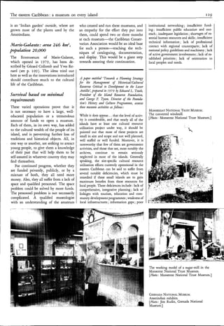 The eastern Caribbean: a museum on everv island                                                                                              I29

is an ‘Indian garden’ outside, where are      who created and run these museums, and              institutional networking ; insufficient fund-
grown most of the’plants used by the          an empathy for the effort they put into             ing; insdcient public education and out-
Amerindians.                                  them, could spend two or three months               reach ; inadequate legislation ; shortages of es-
                                              a t each museum-the    Caribbean Conser-            sential human resources and skills ;insufficient
                                                                                                  technical information ; lack of professional
Marie-Galante: area 246 km2,                  vation Association would be an ideal base
                                                                                                  contact with regional counterparts ; lack of
                                              for such a person-teaching     the tech-
population 2 0,000                            niques of cataloguing, documentation,
                                                                                                  national policy guidelines and machinery ; lack
                                                                                                  of active government involvement ; lack of es-
The     Ecomuseum of Marie-Galante,           and display. This would be a giant step             tablished priorities ; lack of orientation to
which opened in 1979, has been de-            towards assuring their continuation.                local peoples and needs.
scribed by Gérard Collomb and Yves Re-
nard (see p. 109). The ideas tried o u t
here as well as the innovations introduced
should contribute much to the cultural         A paper entitled ‘Towards a Plaizning Strategy
                                              for the Nanagement of HistoricallCultural
life of the Caribbean.
                                               Resources Critical to Development in the Lesser
                                               Antilles’, prepared iii 1979 Edward L. Towle,
Szcruival based on minimdl                     Praidmt o the Islaizd Resources Faundath,
                                                            f
requirmzeats                                   azd George F. T s n Director of the Foiozda-
                                                                  yo,
                                               tion’s Histoy and Culture Programnzes, assessa
These varied operations prove that it          these museum activities as follows :
is not necessary to have a large, well-                                                           MONSERUT              TRUST
                                                                                                             NATIONAL MUSEUM.
                                              While it does appear.. . that the level of activ-   The converted windmill.
educated population or a tremendous                                                               [Photo: Monserrat National Trust Museum.]
amount of funds to open a museum.             ity is considerable, and that nearly all of the
Each of them, in its own way, has added       islands have at least one cultural resource
                                              utilization project under way, it should be
to the cultural wealth of the people of its
                                              pointed out that most of these projects are
island, and is preventing further loss of      small in size and scope and not well planned,
traditions and historical objects. All, in    well staffed or well funded. Moreover, it is
one way or another, are seeking to attract     noteworthy that few of them are government
young people, to give them a knowledge         activities, and those that are, most notably the
of their past that will help them to be       archives, continue to remain seriously
self-assured in whatever country they may      neglected in most of the islands. Generally
find themselves.                               speaking, the site-specific cultural resource
   For continued progress, whether they        utilization efforts currently operational in the
are funded privately, publicly, or by a       eastern Caribbean can be said to suffer from
mixture of both, they all need more           several notable deficiencies, which must be
                                              remedied if these small islands are to gain
money. Also, they all suffer from a lack of
                                              maximum benefits from these resources for
space and qualified personnel. The space      local people. These deficiences include : lack of
problem could be solved by more funds.        comprehensive, integrative planning ; lack of
The personnel problem is not necessarily      linkages with tourism, education and com-
complicated. A qualified museologist           munity development programmes ;weakness of
with an understanding of the amateurs          local infrastructures ; information gaps ; poor




                                                                                                  The working model of a sugar-mill in the
                                                                                                  Monserrat National Trust Museum.
                                                                                                  [Photo: Monserrat National Trust Museum.]




                                                                                                  GRENADA   NATIONAL  MUSEUM.
                                                                                                  Amerindian exhibits.
                                                                                                  [Photo: Jim Rudin, Grenada National
                                                                                                  Museum.]
 