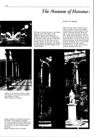 The Museum of Hummu:
                                                                                               Eusebio Leal Spengler


                                                                                               Degree in history. Author of numerous essays,
                                                                                               articles and studies in history and museology;
                                                                                               visiting professor in various European and Latin
                                                The Plaza de Armas, Havana. A particularly     American universities. Has given lectures and
                                                important item in the legacy of the            talks on topics in his special field in museums
                                                eighteenth century is the Governor's           and to foreign scientific associations. Since 1967,
                                                Residence, silhouetted in the background ;     he has been Director of the Museum of Havana
                                                the luminous circle is the face of the clock   and City Historian. At present he holds the post
                                                that has counted the finest hours of the       of Executive Secretary to the National Working
                                                country's history. In the centre, the statue   Group for Old Havana. He is a member of the
                                                of Carlos Manuel de Céspedes y del Castillo,   Governing Board of the Latin American
                                                Founding Father and First President of the     Co-operation Centre in Spain. He has received
                                                Armed Republic.                                numerous decorations and honours.




Gallery on the first floor: patterns of light
and shadow in one of the most attractive
inner galleries in Cuba.
[Photo: Museum of Havana.]




MUSEO HABANA.
       DE            Cloistered courtyard of
the Palacio de los Capitanos Generales
(1776-91), present site of the office of the
City Historian and the Museum of Havana.
In the centre, the statue of Christopher
Columbus.
[Photo; Fernando Lezcano, Granma.]
 