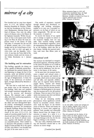 When restoration began in 1969 and
mirror o u c ì 9
       f                                                                                         subsequently transformed them, the large
                                                                                                 rooms in the palace looked like this.
                                                                                                 Moreover, virtually no works of art from its
                                                                                                 original collections had survived.
                                                                                                 [Photo: hfuseum of Havana.]

Two hundred and six years have elapsed              This wealth of experience, acquired
since, in 1776, the military engineer            through research into documents, ar-
Francisco Fernández de Trevejos y Zaldí-         chaeology and building techniques,
var laid the foundations of the Govern-          enabled us to carry out a successful ex-
ment Headquarters, Meeting House and             periment, on the basis of which we can
Gaol of Havana. Over time the edifice            claim categorically: ‘We did not create
came to be known only as the Palacio de          the museum ; it created us.’
los Capitanes Generales. Within the pre-            To recover the history of our capital
cincts of this 6,5 00 -square-metre build-       and to attempt to express its essence in
ing in the Plaza de Armas the most im-           the museum’s displays were not easy
portant events in the history of Cuba            tasks. They involved finding suitable
took place. It witnessed the rise and fall       forms of museological expression, given
of Spanish colonial rule (179 1-1 89 8 ) ;       the requirements and conditions imposed
foreign rule by the United States of Am-         by an old building, which also has its
erica from 1899 to 1902 and again in             own history. Solving the practical prob-
1906-1908, and the Republic, 1902-               lems took more than fifteen years of
1920. It was then the Town Hall of Ha-           work.
vana without a break until the victory of
the Cuban Revolution on 1 January
                                                 Educational work.
1959.
                                                 The museum has developed an energetic
                                                 educational approach, remaining selective
The buìldìq and its restoration                  in the choice of exhibits so as to fulfil its
This building, especially the cloister set       central function of showing the role of
off by a garden of delicately scented flow-      the city and its inhabitants, over the cen-
ers, epitomized the national identity that       turies, in the history of the nation.
was beginning to change the face of the             At the same time, the museum has be-
economy, social and political attitudes,         come a research and cultural centre, a
creativity and Creole culture at the end of      forum for the concerns and interests of
the Age of Enlightenment. It bears the           our people, which strives to attract young
stamp of the architecture of southern            and old alike, and especially children.
Spain, strongly influenced by Moorish ar-        Every year we organize drama festivals,
chitecture.                                      puppet shows, concerts and literary
   W e have had to work hard over the            circles, and on Saturdays we have a major
past sixteen years on the restoration of         public function that has become famous :
this building. Both time and mankind             craftsmen of all kinds gather in the square
had wrought sometimes irreparable dam-           near the museum and in the old quarters
age to its structure and decorative              of Havana. These are some of the ways in
features. W e inherited only a public            which the museum stays alive and abreast
office, full of air-conditioning equipment,      of the contemporary scene.
cubicles and files.                                 Today we are witnessing another
   The search for the plans took us into         phenomenon whose significance extends
the oldest and most distinguished Span-          beyond its immediate context. Restor-
ish archives. Archaeological excavations         ation work has begun on the historic            In the old stables, coaches and carriages are
methodically uncovered the foundations           centre of Havana. Streets and houses are        now on display, together with a host of
of Spanish buildings dating from before          beginning to recover their original ap-         objects that evoke the atmosphere of the
                                                                                                 city at various times in the past.
the eighteenth century, the main parish          pearance, both movable and immovable            [Photo: Museum of Havana.]
church of the town (1555-1574), the              objects rescued from the danger of de-
tombs of countless people buried in that         struction or export. In a sense it is a         The rich potential and the destiny of the
church and traces of the indigenous com-         process of ‘demuseumizing’: the museum          Cuban nation are clearly apparent in the
munity in the throes of cultural transi-         no longer belongs to the city, but the city     history rooms, the most important of which
                                                                                                 is the flag room, a veritable Pantheon,
tion, together with Spanish and Ameri-           begins to belong to the museum.                 where, protected and carefully preserved, are
can enamelled pottery. These enabled us             The city-alive, inhabited, hard-work-        the battle standards of the Liberation Army.
to determine with precision a number of          ing and beautiful-should       find in the      [Photo: Museum of Havana.]
details of trade and daily life in the capital   museum its mirror image.
of Cuba, even before it was founded near
the port of the same name in 15 19.
 
