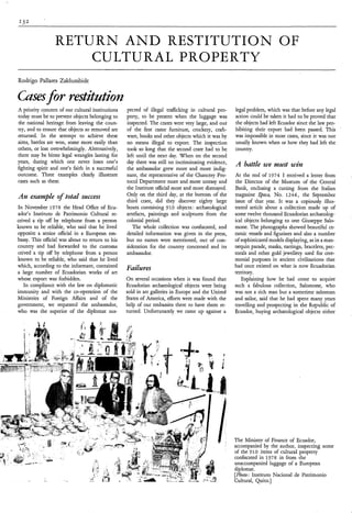 RETURN A N D RESTITUTION OF
                     CULTURAL PROPERTY
Rodrigo Pallares Zaldumbide

Casesfor restitatiotz
A priority concern of our cultural institutions   pected of illegal trafficking in cultural pro-   legal problem, which was that before any legal
today must be to prevent objects belonging to     perty, to be present when the luggage was        action could be taken it had to be proved that
the national heritage from leaving the coun-      inspected. The crates were very large, and out   the objects had left Ecuador since the law pro-
try, and to ensure that objects so removed are    of the first came furniture, crockery, craft-    hibiting their export had been passed. This
returned. In the attempt to achieve these         ware, books and other objects which it was by    was impossible in most cases, since ir was not
aims, battles are won, some more easily than      no means illegal to export. The inspection       usually known when or how they had left the
others, or lost overwhelmingly. Alternatively,    took so long that the second crate had to be     country.
there may be bitter legal wrangles lasting for    left until the next day. When on the second
years, during which one never loses one’s         day there was still no incriminating evidence,
fighting spirit and one’s faith in a successful   the ambassador grew more and more indig-
                                                                                                   A battle we must win
outcome. Three examples clearly illustrate        nant, the representative of the Chancery Pro-    At the end of 1974 I received a letter from
cases such as these.                              tocol Department more and more uneasy and        the Director of the Museum of the Central
                                                  the Institute official more and more dismayed.   Bank, enclosing a cutting from the Italian
An example of total success                       Only on the third day, at the bottom of the      magazine qoca, No. 1244, the September
                                                  third crate, did they discover eighty large      issue of that year. It was a copiously illus-
In November 1978 the Head Office of Ecu-          boxes containing 910 objects : archaeological    trated article about a collection made up of
ador’s Instituto de Patrimonio Cultural re-       artefacts, paintings and sculptures from the     some twelve thousand Ecuadorian archaeolog-
ceived a tip off by telephone from a person       colonial period.                                 ical objects belonging to one Giuseppe Salo-
known to be reliable, who said that he lived         The whole collection was confiscated, and     mone. The photographs showed beautiful ce-
opposite a senior official in a European em-      detailed information was given in the press,     ramic vessels and figurines and also a number
bassy. This official was about to return to his   but no names were mentioned, out of con-         of sophisticatedmodels displaying, as in a man-
country and had forwarded to the customs          sideration for the country concerned and its     nequin parade, masks, earrings, bracelets, pec-
ceived a tip off by telephone from a person       ambassador.                                      torals and other gold jewellery used for cere-
known to be reliable, who said that he lived                                                       monial purposes in ancient civilizations that
which, according to the informant, contained                                                       had once existed on what is now Ecuadorian
a large number of Ecuadorian works of art
                                                  Failures                                         territory.
whose export was forbidden.                       On several occasions when it was found that         Explaining how he had come to acquire
   In compliance with the law on diplomatic       Ecuadorian archaeological objects were being     such a fabulous collection, Salomone, who
immunity and with the co-operation of the         sold in art galleries in Europe and the United   was not a rich man but a sometime salesman
Ministries of Foreign Affairs and of the          States of America, efforts were made with the    and sailor, said that he had spent many years
government, we requested the ambassador,          help of our embassies there to have them re-     travelling and prospecting in the Republic of
who was the superior of the diplomat sus-         turned. Unfortunately we came up against a       Ecuador, buying archaeological objects either




                                                                                                   The Minister of Finance of Ecuador,
                                                                                                   accompanied by the author, inspecting some
                                                                                                   of the 910 items of cultural property
                                                                                                   confiscated in 1978 in from the
                                                                                                   unaccompanied luggage of a European
                                                                                                   diplomat.
                                                                                                   [Photo: Instituto Nacional de Patrimonio
                                                                                                   Cultural, Quito.]
 