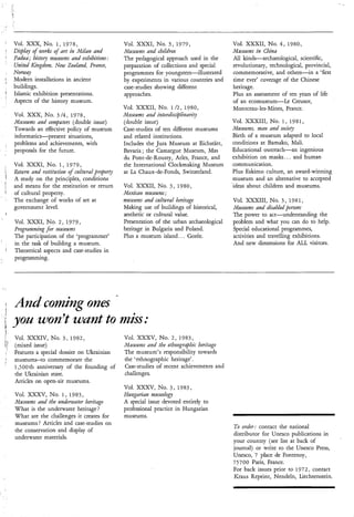 Vol. XXX, NO. I , 1 9 7 8 ,                       Vol. XXXI, No. 3, 1 9 7 9 ,                Vol. XXXII, No. 4 , 1980,
Display of works of art i2 Milati aiid
                         r                        Nuseums mzd child~en                       Museums in China
Padua; hìstoiy ?nuseunis aiid exhìbitìons :       The pedagogical approach used in the       All kinds-archaeological, scientific,
United Kìngdom, New Zealmd, Frawe,                preparation of collections and special     revolutionary, technological, provincial,
Norway                                            programmes for youngsters-illustrated      commemorative, and others-in a ‘first
Modern installations in ancient                   by experiments in various countries and    time ever’ coverage of the Chinese
buildings.                                        case-studies showing different             heritage.
Islamic exhibition presentations.                 approaches.                                Plus an assessment of ten years of life
Aspects of the history museum.                                                               of an ecomuseum-Le Creusot,
                                                  Vol. XXXII, No. 1 / 2 , 1980,              Montceau-les-Mines, France.
Vol. XXX, No. 3 / 4 , 1 9 7 8 ,                   hfztseunis and ii~terdisciplir2arit~
Museums am! computers (double issue)              (double issue)                             Vol. XXXIII, No. 1 , 1 9 8 1 ,
Towards an effective policy of museum             Case-studies of ten different museums      Mziseums,      and society
informatics-present situations,                   and related institutions.                   Birth of a museum adapted to local
problems and achievements, with                   Includes the Jura Museum at Eichstatt,      conditions at Bamako, Mali.
proposals for the future.                         Bavaria ; the Camargue Museum, Mas          Educational outreach-an ingenious
                                                  du Pont-de-Rousty, Arles, France, and       exhibition on masks.. . and human
Vol. XXXI, No. 1, 1 9 7 9 ,                       the International Clockmaking Museum        communication.
Retuni and restitution of cultural psoperp        at La Chaux-de-Fonds, Switzerland.          Plus Eskimo culture, an award-winning
A study on the principles, conditions                                                         museum and an alternative to accepted
and means for the restitution or return           Vol. XXXII, NO. 3 , 1 9 8 0 ,              ‘ideas about children and museums.
of cultural property.                             Mexican nzuseuniu;
The exchange of works of art at                   museum and cultural heritage               Vol. XXXIII, No. 3 , 1 9 8 1 ,
government level.                                 Making use of buildings of historical,     Museums azd disabled persons
                                                  aesthetic or cultural value.               The power to act-understanding the
Vol. XXXI, No. 2 , 1 9 7 9 ,                      Presentation of the urban archaeological   problem and what you can do tÓ help.
Programniing f i r museums                        heritage in Bulgaria and Poland.           Special educational programmes,
The participation of the ‘programmer’             Plus a museum island.. . Gorée.            activities and travelling exhibitions.
in the task of building a museum.                                                            And new dimensions for ALL visitors.
Theoretical aspects and case-studies in
programming.

~




                                              -
And coming ones
you wonv want to miss:
Vol. XXXIV, No. 3 , 1 9 8 2 ,                     Vol. XXXV, No. 2 , 1 9 8 3 ,
(mixed issue)                                     Museums aiid the ethnographic heritage
Features a special dossier on Ukrainian           The museum’s responsibility towards
museums-to commemorate the                        the ‘ethnographic heritage’.
1,500 th anniversary of the founding of           Case-studies of recent achievements and
the Ukrainian state.                              challenges.
Articles on open-air museums.
                                                  Vol. XXXV, No. 3 , 1 9 8 3 ,
    Vol. XXXV, No. 1 , 1 9 8 3 ,                  Hungarian mz~seohgy
    Museums and the mderwater heritage            A special issue devoted entirely to
    What is the underwater heritage?              professional practice in Hungarian
    What are the challenges it creates for        museums.
    museums ? Articles and case-studies on
                                                                                             To order: contact the national
    the conservation and display of
                                                                                             distributor for Unesco publications in
    underwater materials.
                                                                                             your country (see list at back of
                                                                                             journal) or write to the Unesco Press,
                                                                                             Unesco, 7 place de Fontenoy,
                                                                                             75700 Paris, France.
                                                                                             For back issues prior to 1 9 7 2 , contact
                                                                                             Kraus Reprint, Nendeln, Liechtenstein.
 