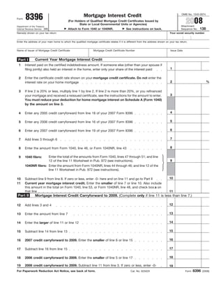 8396
                                                                                                                                                OMB No. 1545-0074
                                                          Mortgage Interest Credit
                                                                                                                                                   2008
Form
                                             (For Holders of Qualified Mortgage Credit Certificates Issued by
                                                     State or Local Governmental Units or Agencies)
                                                                                                                                               Attachment
Department of the Treasury
                                                                                                                                                              138
                                             Attach to Form 1040 or 1040NR.                    See instructions on back.
Internal Revenue Service (99)                                                                                                                  Sequence No.
Name(s) shown on your tax return                                                                                                     Your social security number


Enter the address of your main home to which the qualified mortgage certificate relates if it is different from the address shown on your tax return.


Name of Issuer of Mortgage Credit Certificate                     Mortgage Credit Certificate Number                                  Issue Date


                Current Year Mortgage Interest Credit
 Part I
 1     Interest paid on the certified indebtedness amount. If someone else (other than your spouse if
                                                                                                                                      1
       filing jointly) also held an interest in the home, enter only your share of the interest paid

       Enter the certificate credit rate shown on your mortgage credit certificate. Do not enter the
 2
                                                                                                                                      2                             %
       interest rate on your home mortgage

 3     If line 2 is 20% or less, multiply line 1 by line 2. If line 2 is more than 20%, or you refinanced
                                                                                                                                      3
       your mortgage and received a reissued certificate, see the instructions for the amount to enter.
       You must reduce your deduction for home mortgage interest on Schedule A (Form 1040)
       by the amount on line 3.

                                                                                                                                      4
 4     Enter any 2005 credit carryforward from line 18 of your 2007 Form 8396

                                                                                                                                      5
 5     Enter any 2006 credit carryforward from line 16 of your 2007 Form 8396

                                                                                                                                      6
 6     Enter any 2007 credit carryforward from line 19 of your 2007 Form 8396

                                                                                                                                      7
 7     Add lines 3 through 6

                                                                                                                                      8
 8     Enter the amount from Form 1040, line 46, or Form 1040NR, line 43

                                Enter the total of the amounts from Form 1040, lines 47 through 51; and line
 9     1040 filers:
                                                                                                                                      9
                                12 of the line 11 Worksheet in Pub. 972 (see instructions).
       1040NR filers: Enter the amount from Form 1040NR, lines 44 through 46; and line 12 of the
                      line 11 Worksheet in Pub. 972 (see instructions).

                                                                                                                                     10
10     Subtract line 9 from line 8. If zero or less, enter -0- here and on line 11 and go to Part II
11     Current year mortgage interest credit. Enter the smaller of line 7 or line 10. Also include
       this amount in the total on Form 1040, line 53, or Form 1040NR, line 48, and check box a on
       that line                                                                                                                     11
Part II         Mortgage Interest Credit Carryforward to 2009. (Complete only if line 11 is less than line 7.)

                                                                                                                                     12
12     Add lines 3 and 4

                                                                                                                                     13
13     Enter the amount from line 7

                                                                                                                                     14
14     Enter the larger of line 11 or line 12

                                                                                                                                     15
15     Subtract line 14 from line 13

                                                                                                                                     16
16     2007 credit carryforward to 2009. Enter the smaller of line 6 or line 15

                                                                                                                                     17
17     Subtract line 16 from line 15

                                                                                                                                     18
18     2006 credit carryforward to 2009. Enter the smaller of line 5 or line 17

       2008 credit carryforward to 2009. Subtract line 11 from line 3. If zero or less, enter -0-
19                                                                                                                                   19
                                                                                                                                                          8396
For Paperwork Reduction Act Notice, see back of form.                                              Cat. No. 62502X                                 Form          (2008)
 