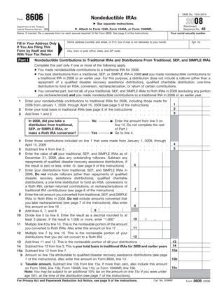 OMB No. 1545-0074
       8606                                                    Nondeductible IRAs
                                                                                                                                              2008
Form
                                                                     See separate instructions.
                                                                                                                                           Attachment
Department of the Treasury
                                                                                                                                                             48
                                                     Attach to Form 1040, Form 1040A, or Form 1040NR.
Internal Revenue Service (99)                                                                                                              Sequence No.
Name. If married, file a separate form for each spouse required to file Form 8606. See page 5 of the instructions.                Your social security number


                                           Home address (number and street, or P.O. box if mail is not delivered to your home)                    Apt. no.
Fill in Your Address Only
If You Are Filing This
Form by Itself and Not                     City, town or post office, state, and ZIP code
With Your Tax Return
 Part I         Nondeductible Contributions to Traditional IRAs and Distributions From Traditional, SEP, and SIMPLE IRAs
                Complete this part only if one or more of the following apply.
                ● You made nondeductible contributions to a traditional IRA for 2008.
                ● You took distributions from a traditional, SEP, or SIMPLE IRA in 2008 and you made nondeductible contributions to
                  a traditional IRA in 2008 or an earlier year. For this purpose, a distribution does not include a rollover (other than a
                  repayment of a qualified disaster recovery assistance distribution), qualified charitable distribution, one-time
                  distribution to fund an HSA, conversion, recharacterization, or return of certain contributions.
                ● You converted part, but not all, of your traditional, SEP, and SIMPLE IRAs to Roth IRAs in 2008 (excluding any portion
                  you recharacterized) and you made nondeductible contributions to a traditional IRA in 2008 or an earlier year.
 1     Enter your nondeductible contributions to traditional IRAs for 2008, including those made for
                                                                                                                                       1
       2008 from January 1, 2009, through April 15, 2009 (see page 5 of the instructions)
                                                                                                                                       2
 2     Enter your total basis in traditional IRAs (see page 6 of the instructions)
                                                                                                                                       3
 3     Add lines 1 and 2

          In 2008, did you take a                               No                  Enter the amount from line 3 on
          distribution from traditional,                                            line 14. Do not complete the rest
          SEP, or SIMPLE IRAs, or                                                   of Part I.
                                                                Yes                 Go to line 4.
          make a Roth IRA conversion?

 4     Enter those contributions included on line 1 that were made from January 1, 2009, through
                                                                                                                                       4
       April 15, 2009
                                                                                                                                       5
 5     Subtract line 4 from line 3
 6     Enter the value of all your traditional, SEP, and SIMPLE IRAs as of
       December 31, 2008, plus any outstanding rollovers. Subtract any
       repayments of qualified disaster recovery assistance distributions. If
                                                                              6
       the result is zero or less, enter -0- (see page 6 of the instructions)
 7     Enter your distributions from traditional, SEP, and SIMPLE IRAs in
       2008. Do not include rollovers (other than repayments of qualified
       disaster recovery assistance distributions), qualified charitable
       distributions, a one-time distribution to fund an HSA, conversions to
       a Roth IRA, certain returned contributions, or recharacterizations of
                                                                              7
       traditional IRA contributions (see page 6 of the instructions)
 8     Enter the net amount you converted from traditional, SEP, and SIMPLE
       IRAs to Roth IRAs in 2008. Do not include amounts converted that
       you later recharacterized (see page 7 of the instructions). Also enter
                                                                                                     8
       this amount on line 16
                                                      9
 9     Add lines 6, 7, and 8
10  Divide line 5 by line 9. Enter the result as a decimal rounded to at
                                                                                  10            .
    least 3 places. If the result is 1.000 or more, enter “1.000”
11 Multiply line 8 by line 10. This is the nontaxable portion of the amount
                                                                                  11
    you converted to Roth IRAs. Also enter this amount on line 17
12 Multiply line 7 by line 10. This is the nontaxable portion of your
                                                                                  12
    distributions that you did not convert to a Roth IRA
                                                                                                                                   13
13 Add lines 11 and 12. This is the nontaxable portion of all your distributions
                                                                                                                                   14
14 Subtract line 13 from line 3. This is your total basis in traditional IRAs for 2008 and earlier years
                                                                                                                                   15a
15a Subtract line 12 from line 7.
  b Amount on line 15a attributable to qualified disaster recovery assistance distributions (see page
                                                                                                                                  15b
    7 of the instructions). Also enter this amount on Form 8930, line 13
   c Taxable amount. Subtract line 15b from line 15a. If more than zero, also include this amount
                                                                                                                                  15c
     on Form 1040, line 15b; Form 1040A, line 11b; or Form 1040NR, line 16b
     Note: You may be subject to an additional 10% tax on the amount on line 15c if you were under
     age 591⁄ 2 at the time of the distribution (see page 7 of the instructions).
                                                                                                                                                     8606
For Privacy Act and Paperwork Reduction Act Notice, see page 9 of the instructions.                                  Cat. No. 63966F          Form           (2008)
 