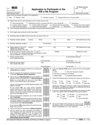 8633                                                                                                                         For Official Use Only
Form                                                                                                                                   EFIN:           ETIN:
                                                      Application to Participate in the
(Rev. July 2003)
                                                            IRS e-file Program
Department of the Treasury
                                                                                                                                        OMB Number 1545-0991
Internal Revenue Service
Please check the box(es) that apply to this application:
         New          Revised EFIN:                                         Add New Location            Reapply EFIN and /or Previous EFIN

 1a Please check the box which describes your firm. (Check one box only)
              Sole proprietorship         Partnership (number of partners with 5% or more interest)                               Corporation
              Limited Liability Company        Limited Liability Partnership      Personal Service Corporation                       Federal Government Agency
              State Government Agency          Local Government Agency            Credit Union       Association                         Volunteer Organization
  b       Firm’s Employer Identification Number (EIN) or Social Security Number (SSN)


  c       Firm’s legal name as shown on firm’s tax return

  d       Doing Business As (DBA) name (if other than the name in item 1c)


  e       Business location address           Country              Street                    City                        State             ZIP Code/Country Code


          Business telephone number (             )
     f                                                                      Fax Number (           )

  g       Mailing address of the Firm if    Country                Street                    City                        State             ZIP Code/Country Code
          different from the location
          address only (street or P.O. box)
  h Is the firm open 12 months a year? Yes       No                                                Address                                 Telephone number
    If you answer “No,” please give address and telephone number
    that are available 12 months of the year.                                                                                              (          )
     i    Primary Contact Name                                         Title:                                        E-mail address (optional):
          (first, middle initial, last)
                                                                                                                                     (      )
                                                                       Phone Number: (         )                     Fax Number:
     j    Alternate Contact Name                                       Title:                                        E-mail address (optional):
          (first, middle initial, last)

                                                                                                                                       (          )
                                                                       Phone Number: (         )                     Fax Number:
                                                                            Yes No
 2        Please answer the following questions by checking the                       3    If you are a Not for Profit service, check the one box that applies
                                                                                           below:
          appropriate box or boxes.
                                                                                                                     TAC (Tax Assistance Center)
                                                                                               VITA
  a       Will you originate the submission of electronic returns
                                                                                               TCE (Tax Counseling for the Elderly)
          to the IRS? (Electronic Return Originator)
                                                                                               Military Base             Employee Member Benefit
  b Will you file as a Reporting Agent for Forms 940/941 as
    defined in Revenue Procedure 96-17? (Reporting Agent)                             4    Check the individual and/or business form types you will e-file for:
    Note: If you answer No to 2b, skip to 2c. Check Yes in
                                                                                                             941                      1040
                                                                                               940                         990                             ETD
    box 2c if you transmit returns you prepared.
                                                                                               1041                        1120
                                                                                                             1065                     1120 POL             State Ack
          Are you currently listed on the IRS Reporting Agent’s File
          (RAF) for this EIN?                                                              Check the 1120 box for 1120 and 1120S. Check the 990 box for
                                                                                           990, 990-EZ, and 8868. See instructions for additional information
          (If you answer NO, you must furnish complete,                                    on check boxes State Ack and ETD.
          signed copies of your Forms 8655 for the clients for
                                                                                      5    If you are a transmitter/software developer and checked the 940
          whom you intend to file returns. You must also
                                                                                           or 941 box, please check the software format which applies:
          furnish a list of your clients containing the Business
          Name and EIN (Agents List).
                                                                                                       940     XML          Non-EDI            On-line Non-EDI
  c Will you transmit returns prepared by you or those of another
                                                                                                       941     XML                             EDI
                                                                                                                            Non-EDI
    ERO? (Transmitter)
                                                                                                               On-line                         On-line Non-EDI
  d Will you transmit individual or business income tax return
    information prepared by a taxpayer using commercially
    purchased software or software you provide through an
                                                                                                                                                            Yes No
    on-line Internet site? (On-line Provider)
                                                                                      6    Has the firm failed to file business tax returns, or pay
          (If you answer YES, please follow the instructions on                            tax liabilites under U.S. Internal Revenue laws? (Please
          Page 3 for Line 2d.)                                                             attach an explanation for a “Yes” response.)
  e       Will you write electronic filing software? (Software Developer)
  f       Will you receive tax return information from EROs, or
          from taxpayers who have prepared their own returns
          using commercial software, or on an Internet site,
          process the information, and either forward it to a
          transmitter, or send the information back to the ERO?
          (Intermediate Service Provider)
                                                                                                                                                  8633
See Paperwork Reduction Act Notice and Privacy Act Notice on page 4.                                     Cat. No. 64225N                   Form           (Rev. 7-2003)
 