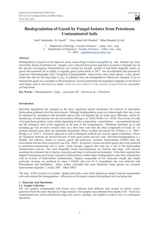 Journal of Environment and Earth Science www.iiste.org
ISSN 2224-3216 (Paper) ISSN 2225-0948 (Online)
Vol.4, No.8, 2014
1
Biodegradation of Gasoil by Fungal Isolates from Petroleum
Contaminated Soils
Sajid Salahuddin Al- Saeedi1*
Tariq Abdul Jalil Mandeel 2
Bihar Moqdad Al-Ani1
1. Department of Biology , Faculty of Science – Anbar. Univ , Iraq
2. Department of Chemistery , Faculty of Science – Anbar. Univ , Iraq
*
E – Mail : saggedalseaidy@yahoo.com
Abstract
Biodegradation of gasoil can be improved using various fungi isolated (Aspergillus sp . and Alternari sp) from
chronically diesel-oil-polluted soil . Samples were collected from power generators locations in Ramadi city. In
this present investigation, bioremediation was carried out through growth of individual fungicide strains on
gasoil and examined for its ability to degrade gasoil hydrocarbon at 26C0
was accomplished and assessed by
using Gas Chromatography (GC). Evaluated of biodegradable observed the short-chain alkanes C9H20 greater
extent than that for the long-chain C21H44. In addition, from the biodegradation efficiencies obtained, it can be
inferred that gasoil was amenable to Bioremediation. Results pointed that bioremediation depends on the kind of
used fungus such as Alternaria sp. Strain which are more effective in the degrade of gasoil than the Aspergillus
sp Fungi strain
Key Words : Biodegradation , Fungi , Aspergillus SP , Alternaria sp , Petroleum
Introduction
Microbial degradation has emerged as the most significant natural mechanism for removal of nonvolatile
hydrocarbon pollutants from the environment. Although biodegradation occurs at a distressingly slow rate, it can
be enhanced by inoculation with microbial species that will degrade the oil waste more efficiently, and/or by
introducing air and nutrients into the environment, (Wanga et al .2010; WuM et al . 2010). The toxicity of crude
oil or petroleum products varies widely depending on their composition , concentration , environmental factors
and the biological state of the organisms at the time of the contamination. Petroleum distillates up to and
including gas oils are more severely toxic on a short time scale than the other components of crude oil . In
strongly polluted areas, there are immediate detrimental effects on plant and animal life (Tehrani et al . 2009 ;
Wanga et al .2010 ) . Chemical, physical as well as biological methods are used for gasoil remediation. Above
all, biological methods are favored because of their good results and low costs. Microbial biodegradation is a
friendly and effective means to remove gasoil and polycyclic aromatic hydrocarbons (PAHs) from the
environment and has been extensively use (Xia 2002) . At present, various microbial genera have been detected
in petroleum-contaminated soil or water, which strongly suggests that each has a role in the hydrocarbon
transformation process. The most frequently found microorganisms are bacteria and fungi, with bacteria
assuming the dominant role in marine ecosystem and fungi in terrestrial environments . It has been reported that
adapted communities previously exposed to hydrocarbons exhibit higher biodegradation rates than communities
with no hi-story of hydrocarbon contamination. Organic compounds of low molecular weight and simple
molecular structure are preferred by many ( PAHS) and over 65 % degradation rate was achieved with
Phenanthrene and Nphthalene . Many studies concluded that most filamentus fungi species are excellent
hydrocarbons degraders . ( Gadd 2001 ; Okoh 2003)
The aims of this research is to isolate , identity and study, some of the indigenous fungal of gasoil contaminated
soils and evaluate the biodegradation efficiencies of the potent isolates from polluted soils including fuel.
1 . Materials And Mmethodes
1.1. Sample Collection
The soil samples contaminated with Gasoil were collected from different sites around an electric power
generators from the center Ramadi for Fungi isolation. Soil samples were obtained from depths of (0 –15cm) in a
contaminated area, sterile polyethylene bags were used to packing soil samples in order to use it in subsequent
operations.
 
