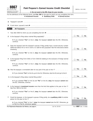 8867                     Paid Preparer’s Earned Income Credit Checklist
Form
                                                                                                                OMB No. 1545-1629
(Rev. December 2006)
Department of the Treasury
                                              Do not send to the IRS. Keep for your records.
Internal Revenue Service

For the definitions of the following terms, see Pub. 596 for the year for which you are completing this form.
                                Investment Income            Qualifying Child         Earned Income


 A      Taxpayer’s name

 B      If joint return, spouse’s name

 Part I          All Taxpayers

 1      Year after 2005 for which you are completing this form

                                                                                                                   Yes            No
 2      Is the taxpayer’s filing status married filing separately?

              If you checked “Yes” on line 2, stop; the taxpayer cannot take the EIC. Otherwise,
            continue.


 3      Does the taxpayer (and the taxpayer’s spouse if filing jointly) have a social security number
        (SSN) that allows him or her to work or is valid for EIC purposes? See the instructions before
                                                                                                                   Yes            No
        answering

              If you checked “No” on line 3, stop; the taxpayer cannot take the EIC. Otherwise,
            continue.


 4      Is the taxpayer filing Form 2555 or Form 2555-EZ (relating to the exclusion of foreign earned
                                                                                                                   Yes            No
        income)?

              If you checked “Yes” on line 4, stop; the taxpayer cannot take the EIC. Otherwise,
            continue.

                                                                                                                   Yes            No
 5a Was the taxpayer a nonresident alien for any part of the year on line 1?

                If you checked “Yes” on line 5a, go to line 5b. Otherwise, skip line 5b and go to line 6.

                                                                                                                   Yes            No
     b Is the taxpayer’s filing status married filing jointly?

              If you checked “Yes” on line 5a and “No” on line 5b, stop; the taxpayer cannot take
            the EIC. Otherwise, continue.

 6      Is the taxpayer’s investment income more than the limit that applies to the year on line 1?
                                                                                                                   Yes           No
        See Pub. 596 for the limit

              If you checked “Yes” on line 6, stop; the taxpayer cannot take the EIC. Otherwise,
            continue.

 7      Could the taxpayer, or the taxpayer’s spouse if filing jointly, be a qualifying child of another
                                                                                                                   Yes           No
        person for the year on line 1?

               If you checked “Yes” on line 7, stop; the taxpayer cannot take the EIC. Otherwise, go
            to Part II or Part III, whichever applies.
                                                                                                                   8867
For Paperwork Reduction Act Notice, see page 4.                                 Cat. No. 26142H             Form          (Rev. 12-2006)
 