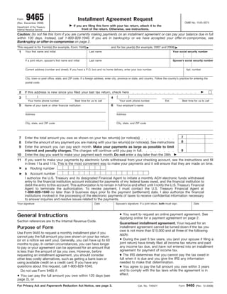 9465                                           Installment Agreement Request
Form
                                                                                                                                                      OMB No. 1545-0074
(Rev. December 2008)
                                                   If you are filing this form with your tax return, attach it to the
Department of the Treasury
                                                         front of the return. Otherwise, see instructions.
Internal Revenue Service

Caution: Do not file this form if you are currently making payments on an installment agreement or can pay your balance due in full
within 120 days. Instead, call 1-800-829-1040. If you are in bankruptcy or we have accepted your offer-in-compromise, see
Bankruptcy or offer-in-compromise on page 2.
This request is for Form(s) (for example, Form 1040)                              and for tax year(s) (for example, 2007 and 2008)
 1     Your first name and initial                              Last name                                                               Your social security number


       If a joint return, spouse’s first name and initial       Last name                                                               Spouse’s social security number


       Current address (number and street). If you have a P.O. box and no home delivery, enter your box number.                                        Apt. number


       City, town or post office, state, and ZIP code. If a foreign address, enter city, province or state, and country. Follow the country’s practice for entering the
       postal code.


 2     If this address is new since you filed your last tax return, check here
       (          )                                                                    (         )
 3                                                                                4
           Your home phone number                   Best time for us to call               Your work phone number                Ext.            Best time for us to call
 5                                                                                6
       Name of your bank or other financial institution:                               Your employer’s name:


       Address                                                                         Address


       City, state, and ZIP code                                                       City, state, and ZIP code




                                                                                                                                                7
 7     Enter the total amount you owe as shown on your tax return(s) (or notice(s))
                                                                                                                                                8
       Enter the amount of any payment you are making with your tax return(s) (or notice(s)). See instructions
 8
 9     Enter the amount you can pay each month. Make your payments as large as possible to limit
                                                                                                                                                9
       interest and penalty charges. The charges will continue until you pay in full
10     Enter the day you want to make your payment each month. Do not enter a day later than the 28th
11     If you want to make your payments by electronic funds withdrawal from your checking account, see the instructions and fill
       in lines 11a and 11b. This is the most convenient way to make your payments and it will ensure that they are made on time.
       a Routing number
       b Account number
       I authorize the U.S. Treasury and its designated Financial Agent to initiate a monthly ACH electronic funds withdrawal
       entry to the financial institution account indicated for payments of my federal taxes owed, and the financial institution to
       debit the entry to this account. This authorization is to remain in full force and effect until I notify the U.S. Treasury Financial
       Agent to terminate the authorization. To revoke payment, I must contact the U.S. Treasury Financial Agent at
       1-800-829-1040 no later than 9 business days prior to the payment (settlement) date. I also authorize the financial
       institutions involved in the processing of the electronic payments of taxes to receive confidential information necessary
       to answer inquiries and resolve issues related to the payments.
Your signature                                                       Date             Spouse’s signature. If a joint return, both must sign.                Date



                                                                                           ● You want to request an online payment agreement. See
General Instructions                                                                       Applying online for a payment agreement on page 2.
Section references are to the Internal Revenue Code.
                                                                                           Guaranteed installment agreement. Your request for an
Purpose of Form                                                                            installment agreement cannot be turned down if the tax you
                                                                                           owe is not more than $10,000 and all three of the following
Use Form 9465 to request a monthly installment plan if you                                 apply.
cannot pay the full amount you owe shown on your tax return
                                                                                           ● During the past 5 tax years, you (and your spouse if filing a
(or on a notice we sent you). Generally, you can have up to 60
                                                                                           joint return) have timely filed all income tax returns and paid
months to pay. In certain circumstances, you can have longer
                                                                                           any income tax due, and have not entered into an installment
to pay or your agreement can be approved for an amount that
                                                                                           agreement for payment of income tax.
is less than the amount of tax you owe. However, before
                                                                                           ● The IRS determines that you cannot pay the tax owed in
requesting an installment agreement, you should consider
                                                                                           full when it is due and you give the IRS any information
other less costly alternatives, such as getting a bank loan or
                                                                                           needed to make that determination.
using available credit on a credit card. If you have any
                                                                                           ● You agree to pay the full amount you owe within 3 years
questions about this request, call 1-800-829-1040.
                                                                                           and to comply with the tax laws while the agreement is in
   Do not use Form 9465 if:
                                                                                           effect.
● You can pay the full amount you owe within 120 days (see
page 2), or
                                                                                                                                                       9465
For Privacy Act and Paperwork Reduction Act Notice, see page 3.                                          Cat. No. 14842Y                       Form           (Rev. 12-2008)
 
