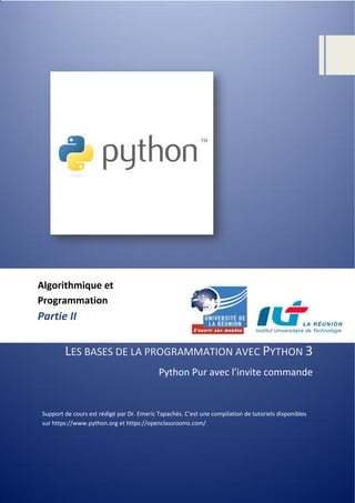 LES BASES DE LA PROGRAMMATION AVEC PYTHON 3
Python Pur avec l’invite commande
Support de cours est rédigé par Dr. Emeric Tapachès. C’est une compilation de tutoriels disponibles
sur https://www.python.org et https://openclassrooms.com/
Algorithmique et
Programmation
Partie II
 