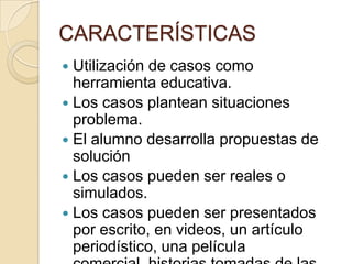 CARACTERÍSTICAS
   Utilización de casos como herramienta
    educativa.
   Los casos plantean situaciones problema.
   El alumno desarrolla propuestas de
    solución
   Los casos pueden ser reales o simulados.
   Los casos pueden ser presentados por
    escrito, en videos, un artículo
    periodístico, una película
    comercial, historias tomadas de las noticias
    o problemas científicos.
 