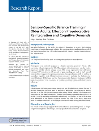 Research Report


                                      Sensory-Speciﬁc Balance Training in
                                      Older Adults: Effect on Proprioceptive
                                      Reintegration and Cognitive Demands
                                      Kelly P Westlake, Elsie G Culham
KP Westlake, PT, PhD, MSc, is
Post-Doctoral Fellow, Rehabilita-
tion Research and Development
                                      Background and Purpose
Center, VA Palo Alto HCC, 3801        Age-related changes in the ability to adjust to alterations in sensory information
Miranda Ave, Palo Alto, CA 94304      contribute to impaired postural stability. The purpose of this randomized controlled
(USA). Address all correspondence     trial was to investigate the effect of sensory-speciﬁc balance training on propriocep-
to Dr Westlake at: westlake@rrd.
stanford.edu.
                                      tive reintegration.

EG Culham, PT, PhD, is Professor      Subjects
and Director, School of Rehabilita-
tion Therapy, Queen’s University,     The subjects of this study were 36 older participants who were healthy.
Kingston, Ontario, Canada.

[Westlake KP, Culham EG.
                                      Methods
Sensory-speciﬁc balance training      Participants were randomly assigned to a balance exercise group (n 17) or a falls
in older adults: effect on proprio-   prevention education group (n 19). The primary outcome measure was the center-
ceptive reintegration and cogni-      of-pressure (COP) velocity change score. This score represented the difference
tive   demands.       Phys    Ther.
2007;87:1274 –1283.]
                                      between COP velocity over 45 seconds of quiet standing and each of six 5-second
                                      intervals following proprioceptive perturbation through vibration with or without a
© 2007 American Physical Therapy      secondary cognitive task. Clinical outcome measures included the Fullerton Ad-
Association
                                      vanced Balance (FAB) Scale and the Activities-speciﬁc Balance Conﬁdence (ABC)
                                      Scale. Assessments were conducted at baseline, postintervention, and at an 8-week
                                      follow-up.

                                      Results
                                      Following the exercise intervention, there was less destabilization within the ﬁrst 5
                                      seconds following vibration with or without a secondary task than there was at
                                      baseline or in the falls prevention education group. These training effects were not
                                      maintained at the 8-week follow-up. Postintervention improvements also were seen
                                      on the FAB Scale and were maintained at follow-up. No changes in ABC Scale scores
                                      were identiﬁed in the balance exercise group, but ABC Scale scores indicated
                                      reduced balance conﬁdence in the falls prevention education group postintervention.

                                      Discussion and Conclusion
                                      The results of this study support short-term enhanced postural responses to propri-
                                      oceptive reintegration following a sensory-speciﬁc balance exercise program.




        Post a Rapid Response or
        ﬁnd The Bottom Line:
        www.ptjournal.org

1274   f   Physical Therapy    Volume 87   Number 10                                                           October 2007
 