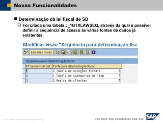© SAP AG 2002, Title of Presentation, Speaker Name / 11
Novas Funcionalidades
 Determinação da lei fiscal de SD
 Foi criada uma tabela J_1BTXLAWSEQ, através da qual é possível
definir a sequência de acesso às várias fontes de dados já
existentes.
 