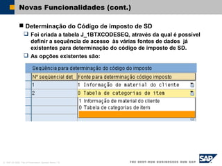 © SAP AG 2002, Title of Presentation, Speaker Name / 12
Novas Funcionalidades (cont.)
 Determinação do Código de imposto de SD
 Foi criada a tabela J_1BTXCODESEQ, através da qual é possível
definir a sequência de acesso às várias fontes de dados já
existentes para determinação do código de imposto de SD.
 As opções existentes são:
 