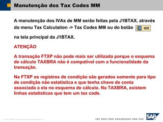 © SAP AG 2002, Title of Presentation, Speaker Name / 16
Manutenção dos Tax Codes MM
A manutenção dos IVAs de MM serão feitas pela J1BTAX, através
do menu Tax Calculation -> Tax Codes MM ou do botão
na tela principal da J1BTAX.
ATENÇÃO
A transação FTXP não pode mais ser utilizada porque o esquema
de cálculo TAXBRA não é compatível com a funcionalidade da
transação.
Na FTXP os registros de condição são gerados somente para tipo
de condição não estatística e que tenha chave de conta
associada a ela no esquema de cálculo. Na TAXBRA, existem
linhas estatísticas que tem um tax code.
 