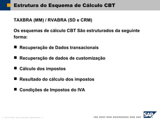 © SAP AG 2002, Title of Presentation, Speaker Name / 17
Estrutura do Esquema de Cálculo CBT
TAXBRA (MM) / RVABRA (SD e CRM)
Os esquemas de cálculo CBT São estruturados da seguinte
forma:
 Recuperação de Dados transacionais
 Recuperação de dados de customização
 Cálculo dos impostos
 Resultado do cálculo dos impostos
 Condições de Impostos do IVA
 