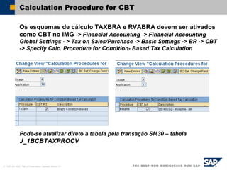 © SAP AG 2002, Title of Presentation, Speaker Name / 31
Calculation Procedure for CBT
Os esquemas de cálculo TAXBRA e RVABRA devem ser ativados
como CBT no IMG -> Financial Accounting -> Financial Accounting
Global Settings - > Tax on Sales/Purchase -> Basic Settings -> BR -> CBT
-> Specify Calc. Procedure for Condition- Based Tax Calculation
Pode-se atualizar direto a tabela pela transação SM30 – tabela
J_1BCBTAXPROCV
 