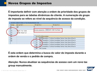 © SAP AG 2002, Title of Presentation, Speaker Name / 33
Novos Grupos de Impostos
É importante definir com atenção a ordem de prioridade dos grupos de
impostos para as tabelas dinâmicas do cliente. A numeração do grupo
de imposto se refere ao nível da sequência de acesso da condição.
É esta ordem que determina a busca do valor do imposto durante a
ordem de venda e o pedido de compra.
Atenção: Nunca atualizar as sequências de acesso com um novo tax
group manualmente.
 
