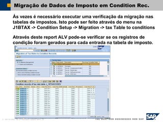 © SAP AG 2002, Title of Presentation, Speaker Name / 39
Migração de Dados de Imposto em Condition Rec.
Ás vezes é necessário executar uma verificação da migração nas
tabelas de impostos. Isto pode ser feito através do menu na
J1BTAX -> Condition Setup -> Migration -> tax Table to conditions
Através deste report ALV pode-se verificar se os registros de
condição foram gerados para cada entrada na tabela de imposto.
 