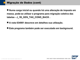 © SAP AG 2002, Title of Presentation, Speaker Name / 40
Migração de Dados (cont)
 Numa carga inicial ou quando há uma alteração de imposto em
massa, pode-se utilizar o programa para migração coletiva das
tabelas - J_1B_GEN_TAX_COND_BACK .
 A nota 634981 descreve em detalhes sua utilzação.
 Este programa também pode ser executado em background.
 