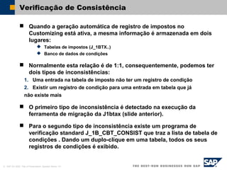© SAP AG 2002, Title of Presentation, Speaker Name / 41
Verificação de Consistência
 Quando a geração automática de registro de impostos no
Customizing está ativa, a mesma informação é armazenada em dois
lugares:
 Tabelas de impostos (J_1BTX..)
 Banco de dados de condições
 Normalmente esta relação é de 1:1, consequentemente, podemos ter
dois tipos de inconsistências:
1. Uma entrada na tabela de imposto não ter um registro de condição
2. Existir um registro de condição para uma entrada em tabela que já
não existe mais
 O primeiro tipo de inconsistência é detectado na execução da
ferramenta de migração da J1btax (slide anterior).
 Para o segundo tipo de inconsistência existe um programa de
verificação standard J_1B_CBT_CONSIST que traz a lista de tabela de
condições . Dando um duplo-clique em uma tabela, todos os seus
registros de condições é exibido.
 