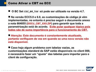 © SAP AG 2002, Title of Presentation, Speaker Name / 44
Como Ativar o CBT no ECC
 O BC Set CSC_BR_TAX só pode ser utilizado na versão 4.7.
 Na versão ECC5.0 e 6.0, as customizações de código já vêm
implementadas, no entanto é preciso seguir o documento anexo
a nota 664855 (DOCU_CBT_XXX.ZIP) para garantir que toda a
parametrização está de acordo. Evite pular qualquer tópico pois
todos são de suma importância para o funcionamento do CBT.
 Atenção: Este documento é constantemente atualizado,
portanto verifiquem de vez em quando se uma nova versão não
está disponível.
 Caso haja algum problema com tabelas vazias, as
customizações standard da SAP estão disponíveis no client 000,
é necessário fazer um “ajuste” das tabelas para importar para o
client de configuração.
 