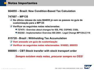 © SAP AG 2002, Title of Presentation, Speaker Name / 45
Notas Importantes
664855 – Brazil: New Condition-Based Tax Calculation
747607 – MP135
 No último release da nota 664855 já vem os passos no guia de
customização para a MP135
 Verificar as seguintes notas relacionadas:
 727475 - Overview about changes for ISS, PIS, COFINS; CSSL
 852302 - Implementation Overview ISS 2004 - Legal Change MP135/LC116
815720 - Brazil : Withholding Tax Accumulation
 Vem anexado um guia de customização
 Verificar as seguintes notas relacionadas: 916003, 889553
888805 – CBT:Stock transfer with stock transport order
Sempre existem mais notas, procurar sempre na OSS!
 