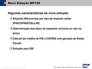 © SAP AG 2002, Title of Presentation, Speaker Name / 46
Nova Solução MP135
Algumas características da nova solução:
 Alíquota diferenciada por tipo de imposto retido
(PIS/COFINS/CSLL/IR)
 Determinação dos tipos de impostos inclusos ou não no
preço
 Cálculo do crédito de PIS e COFINS com geração de Notas
Fiscais
 Solução para ISS
 