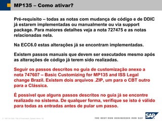 © SAP AG 2002, Title of Presentation, Speaker Name / 48
MP135 – Como ativar?
Pré-requisito – todas as notas com mudança de código e de DDIC
já estarem implementadas ou manualmente ou via support
package. Para maiores detalhes veja a nota 727475 e as notas
relacionadas nela.
Na ECC6.0 estas alterações já se encontram implementadas.
Existem passos manuais que devem ser executados mesmo após
as alterações de código já terem sido realizadas.
Seguir os passos descritos no guia de customização anexo a
nota 747607 – Basic Customizing for MP135 and ISS Legal
change Brazil. Existem dois arquivos .ZIP, um para o CBT outro
para a Clássica.
É possível que alguns passos descritos no guia já se encontre
realizado no sistema. De qualquer forma, verifique se isto é válido
para todas as entradas antes de pular um passo.
 
