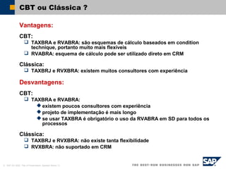 © SAP AG 2002, Title of Presentation, Speaker Name / 5
CBT ou Clássica ?
Vantagens:
CBT:
 TAXBRA e RVABRA: são esquemas de cálculo baseados em condition
technique, portanto muito mais flexíveis
 RVABRA: esquema de cálculo pode ser utilizado direto em CRM
Clássica:
 TAXBRJ e RVXBRA: existem muitos consultores com experiência
Desvantagens:
CBT:
 TAXBRA e RVABRA:
 existem poucos consultores com experiência
 projeto de implementação é mais longo
 se usar TAXBRA é obrigatório o uso da RVABRA em SD para todos os
processos
Clássica:
 TAXBRJ e RVXBRA: não existe tanta flexibilidade
 RVXBRA: não suportado em CRM
 