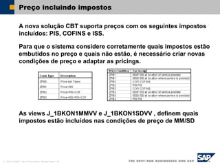 © SAP AG 2002, Title of Presentation, Speaker Name / 56
Preço incluindo impostos
A nova solução CBT suporta preços com os seguintes impostos
incluídos: PIS, COFINS e ISS.
Para que o sistema considere corretamente quais impostos estão
embutidos no preço e quais não estão, é necessário criar novas
condições de preço e adaptar as pricings.
As views J_1BKON1MMVV e J_1BKON1SDVV , definem quais
impostos estão incluídos nas condições de preço de MM/SD
 