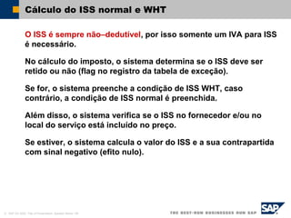 © SAP AG 2002, Title of Presentation, Speaker Name / 58
Cálculo do ISS normal e WHT
O ISS é sempre não–dedutível, por isso somente um IVA para ISS
é necessário.
No cálculo do imposto, o sistema determina se o ISS deve ser
retido ou não (flag no registro da tabela de exceção).
Se for, o sistema preenche a condição de ISS WHT, caso
contrário, a condição de ISS normal é preenchida.
Além disso, o sistema verifica se o ISS no fornecedor e/ou no
local do serviço está incluído no preço.
Se estiver, o sistema calcula o valor do ISS e a sua contrapartida
com sinal negativo (efito nulo).
 