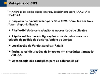 © SAP AG 2002, Title of Presentation, Speaker Name / 6
Vatagens do CBT
 Alterações legais serão entregues primeiro para TAXBRA e
RVABRA
 Esquema de cálculo único para SD e CRM. Fórmulas em Java
foram disponibilizadas
 Alta flexibilidade com relação às necessidade de clientes
 Rápida análise das configurações consideradas durante a
criaçõa do pedido de compras/ordem de vendas
 Localização de Varejo atendida (Retail)
 Todas as configurações de impostos em uma única transação
– J1BTAX
 Mapeamento das condições para as colunas de NF
 