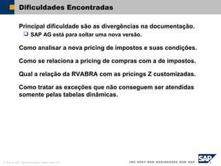 © SAP AG 2002, Title of Presentation, Speaker Name / 60
Dificuldades Encontradas
Principal dificuldade são as divergências na documentação.
 SAP AG está para soltar uma nova versão.
Como analisar a nova pricing de impostos e suas condições.
Como se relaciona a pricing de compras com a de impostos.
Qual a relação da RVABRA com as pricings Z customizadas.
Como tratar as exceções que não conseguem ser atendidas
somente pelas tabelas dinâmicas.
 