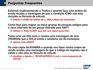 © SAP AG 2002, Title of Presentation, Speaker Name / 61
Perguntas Frequentes
Estamos implementando a Taxbra e quando faço uma ordem de
venda recebo a mensagem de que a condição ICMO não esta
incluída na fórmula de cálculo
 Deletar a ICMO da tabela de J_1BAJ (tipos de Impostos).
Como faço para migrar os meus grupos de exceção antigos para
o novo intervalo de tax goups liberado pela SAP?
 Utilizar a Nota 612931 que tem um report para isto.
Tento criar um IVA novo e recebo uma mensagem de erro
(VK065)de que o IVA já existe e osistema sai da transação.
 aplicar nota 655827
Fiz uma cópia da RVABRA e quando vou fazer minha ordem de
venda recebo uma mensagem de que o código de imposto não é
válido e não esta na fórmula de cálculo
 atualizar a tabela J_1BCBTAXPROCV com o novo esquema de
cálculo
 