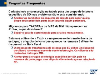© SAP AG 2002, Title of Presentation, Speaker Name / 62
Perguntas Frequentes
Cadastramos uma exceção na tabela para um grupo de imposto
específico de SD mas o sistema não o esta considerando
 Analisar as condições do esquema de cálculo para saber qual o
grupo esta sendo lido, pode estar faltando algum parâmetro.
Migramos para TAXBRA e os IVAS de MM não aparecem na
J1btax, o que devo fazer?
 Seguir o guia de customização para criá-los manualmente.
Estamos utilizando a Taxbra e no processo de transferência de
estoque, a alíquota de icms que aparece na remessa é diferente
da que sai na Nota fiscal
 O processo de transferência de estoque por SD utiliza um esquema
de cálculo na remessa somente como informação. Os cálculos são
realizados todos por MM.
 Atentar para a criação de exceção específica por SD, pois na
remessa ele pode pegar uma alíquota diferente do que na criação da
NF.
 